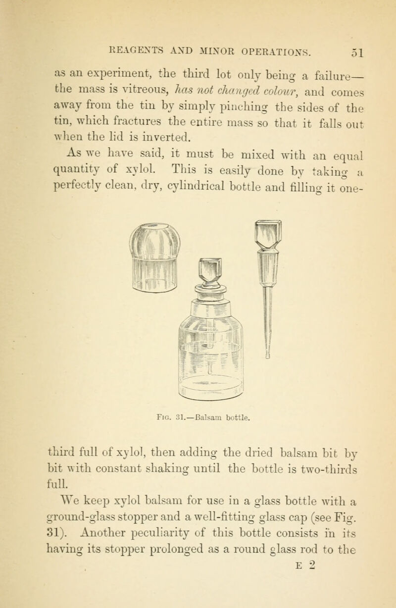 as an experiment, the third lot only being a failure— the mass is vitreous, has not changed colour, and comes away from the tin by simply pinching the sides of the tin, which fractures the entire mass so that it falls out when the lid is inverted. As we have said, it must be mixed with an equal quantity of xylol. This is easily done by taking a perfectly clean, dry, cylindrical bottle and filling it one- Fig. 31.—Balsam bottle. third full of xylol, then adding the dried balsam bit by bit with constant shaking until the bottle is two-thirds full. AVe keep xylol balsam for use in a glass bottle with a ground-glass stopper and a well-fitting glass cap (see Fig. 31). Another peculiarity of this bottle consists in its having its stopper prolonged as a round glass rod to the e 2