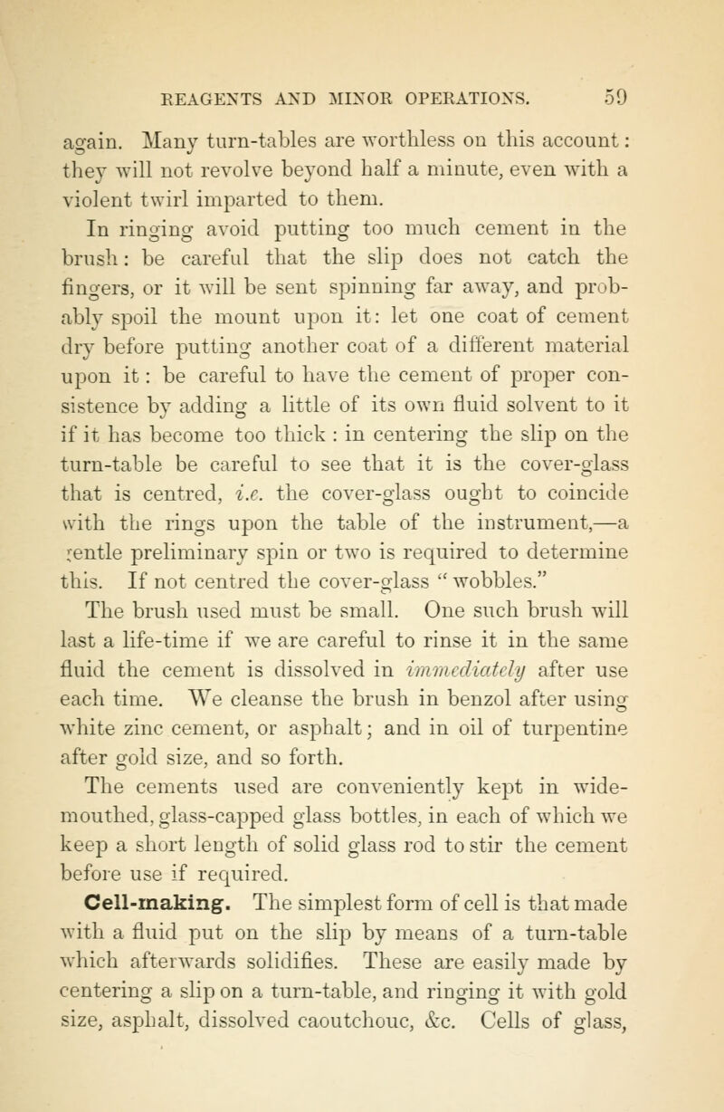 again. Many turn-tables are worthless on this account: they will not revolve beyond half a minute, even with a violent twirl imparted to them. In ringing avoid putting too much cement in the brush: be careful that the slip does not catch the fingers, or it will be sent spinning far away, and prob- ably spoil the mount upon it: let one coat of cement dry before putting another coat of a different material upon it: be careful to have the cement of proper con- sistence by adding a little of its own fluid solvent to it if it has become too thick : in centering the slip on the turn-table be careful to see that it is the cover-glass that is centred, i.e. the cover-glass ought to coincide with the rings upon the table of the instrument,—a rentle preliminary spin or two is required to determine this. If not centred the cover-glass  wobbles. The brush used must be small. One such brush will last a life-time if we are careful to rinse it in the same fluid the cement is dissolved in immediately after use each time. We cleanse the brush in benzol after using white zinc cement, or asphalt; and in oil of tuqisentine after gold size, and so forth. The cements used are conveniently kept in wide- mouthed, glass-capped glass bottles, in each of which we keep a short length of solid glass rod to stir the cement before use if required. Cell-making. The simplest form of cell is that made with a fluid put on the slip by means of a turn-table which afterwards solidifies. These are easily made by centering a slip on a turn-table, and ringing it with gold size, asphalt, dissolved caoutchouc, &c. Cells of glass,