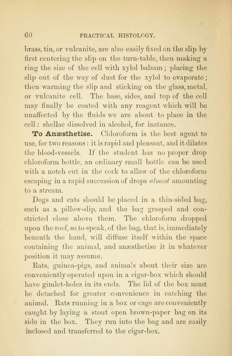 brass, tin, or vulcanite, are also easily fixed on the slip by first centering the slip on the turn-table, then making a ring the size of the cell with xylol balsam; placing the slip out of the way of dust for the xylol to evaporate; then warming the slip and sticking on the glass, metal, or vulcanite cell. The base, sides, and top of the cell may finally be coated with any reagent which will be unaffected by the fluids we are about to place in the cell: shellac dissolved in alcohol, for instance. To Anaesthetise. Chloroform is the best agent to use, for two reasons : it is rapid and pleasant, and it dilates the blood-vessels. If the student has no proper drop chloroform bottle, an ordinary small bottle can be used with a notch cut in the cork to allow of the chloroform escaping in a rapid succession of drops almost amounting to a stream. Dogs and cats should be placed in a thin-sided bag, such as a pillow-slip, and the bag grasped and con- stricted close above them. The chloroform dropped upon the roof, so to speak, of the bag, that is, immediately beneath the hand, will diffuse itself within the space containing the animal, and anaesthetise it in whatever position it may assume. Rats, guinea-pigs, and animals about their size are conveniently operated upon in a cigar-box which should have gimlet-holes in its ends. The lid of the box must be detached for greater convenience in catching the animal. Rats running in a box or cage are conveniently caught by laying a stout open brown-paper bag on its side in the box. They run into the bag and are easily inclosed and transferred to the cigar-box.