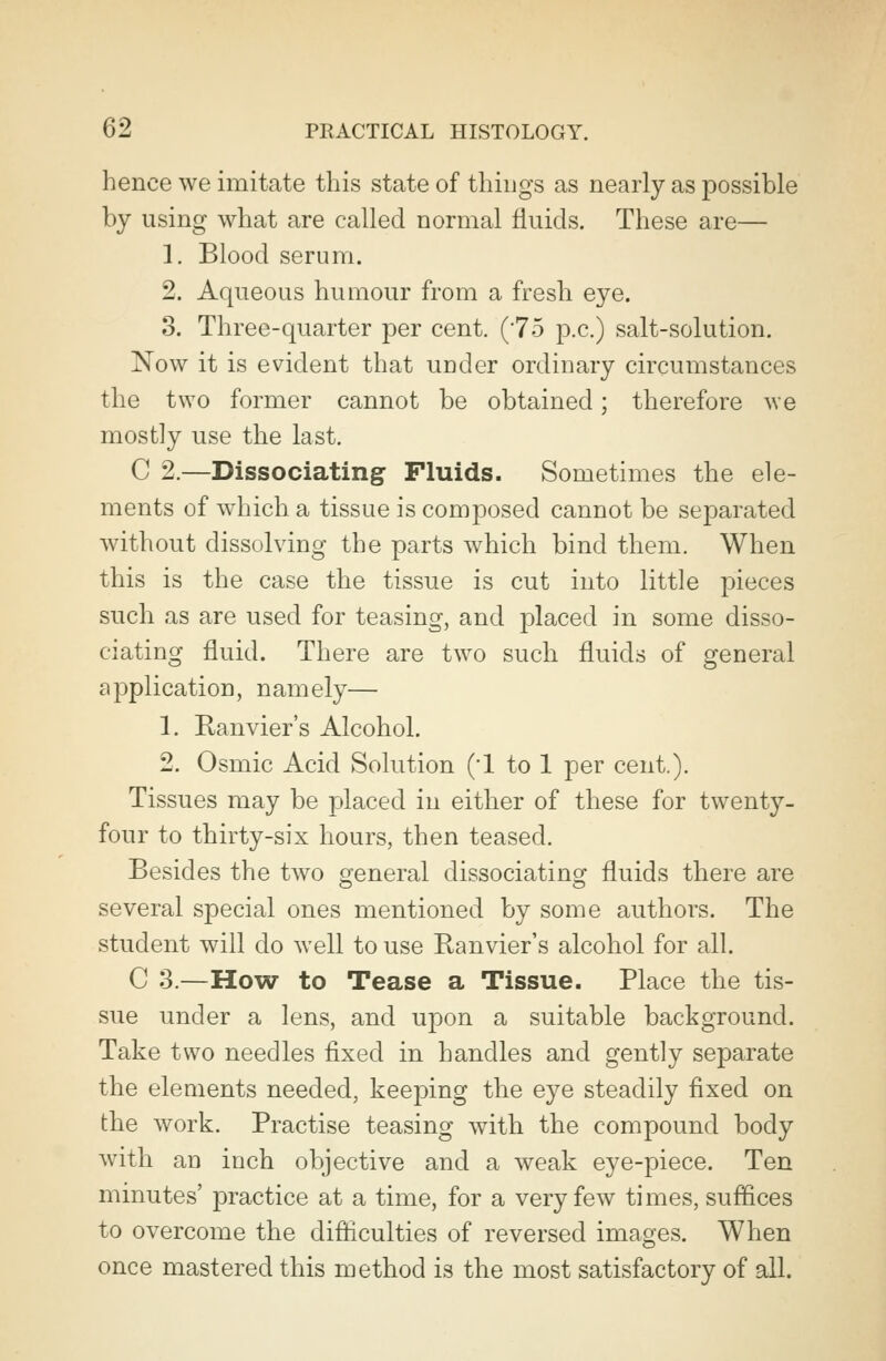 hence we imitate this state of things as nearly as possible by using what are called normal fluids. These are— 1. Blood serum. 2. Aqueous humour from a fresh eye. 3. Three-quarter per cent. (75 p.c.) salt-solution. Now it is evident that uoder ordinary circumstances the two former cannot be obtained; therefore we mostly use the last. C 2.—Dissociating Fluids. Sometimes the ele- ments of which a tissue is composed cannot be separated without dissolving the parts which bind them. When this is the case the tissue is cut into little pieces such as are used for teasing, and placed in some disso- ciating fluid. There are two such fluids of general application, namely— 1. Ranvier's Alcohol. 2. Osmic Acid Solution (*1 to 1 per cent.). Tissues may be placed in either of these for twenty- four to thirty-six hours, then teased. Besides the two general dissociating fluids there are several special ones mentioned by some authors. The student will do well to use Ranvier's alcohol for all. C 3.—How to Tease a Tissue. Place the tis- sue under a lens, and upon a suitable background. Take two needles fixed in handles and gently separate the elements needed, keeping the eye steadily fixed on the work. Practise teasing with the compound body with an inch objective and a weak eye-piece. Ten minutes' practice at a time, for a very few times, suffices to overcome the difficulties of reversed images. When once mastered this method is the most satisfactory of all.