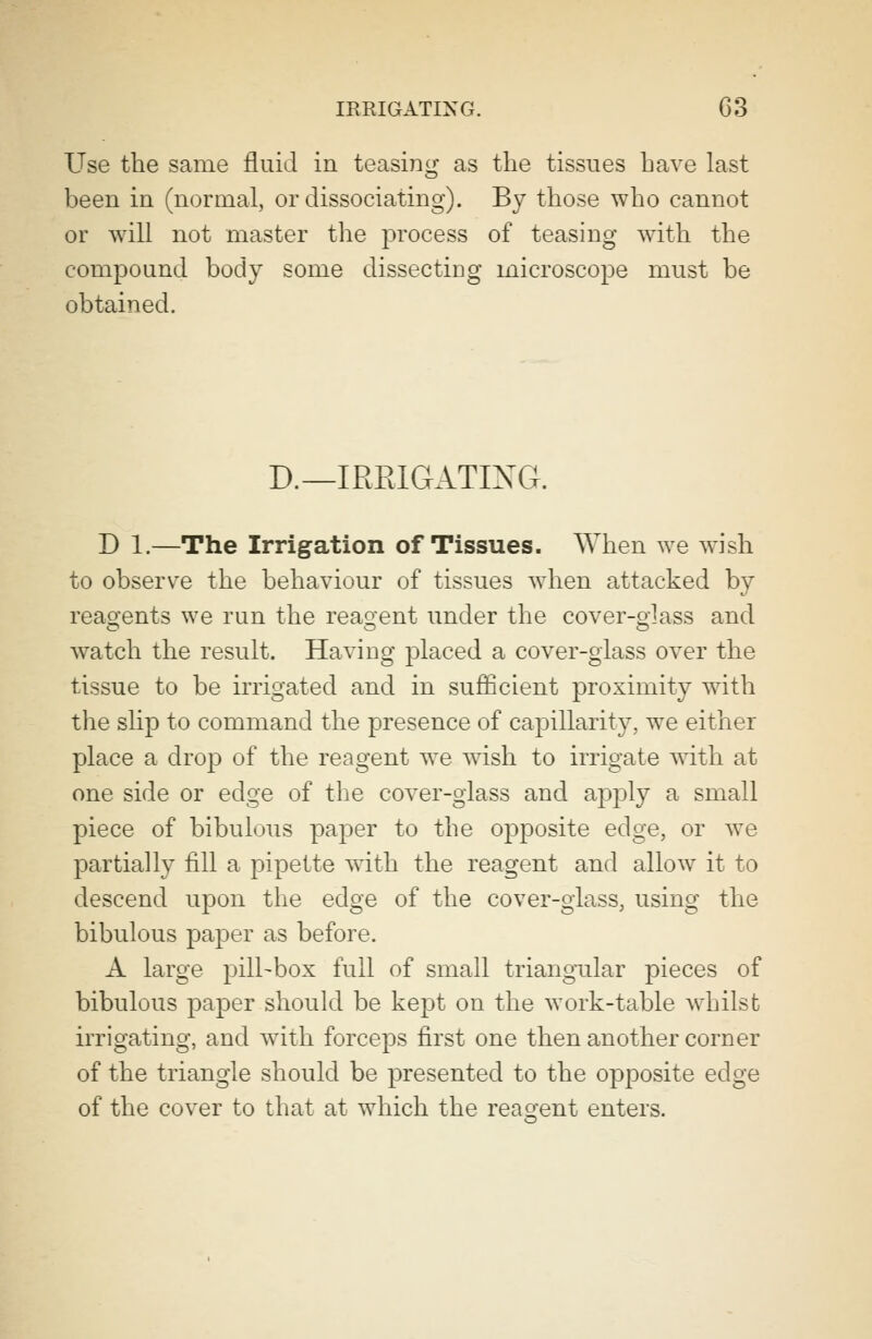 Use the same fluid in teasing as the tissues have last been in (normal, or dissociating). By those who cannot or will not master the process of teasing with the compound body some dissecting microscope must be obtained. D._ IRRIGATING. D 1.—The Irrigation of Tissues. When we wish to observe the behaviour of tissues when attacked by reagents we run the reagent under the cover-glass and watch the result. Having placed a cover-glass over the tissue to be irrigated and in sufficient proximity with the slip to command the presence of capillarity, we either place a drop of the reagent we wish to irrigate with at one side or edge of the cover-glass and apply a small piece of bibulous paper to the opposite edge, or we partially fill a pipette with the reagent and allow it to descend upon the edge of the cover-glass, using the bibulous paper as before. A large pill-box full of small triangular pieces of bibulous paper should be kept on the work-table whilst irrigating, and with forceps first one then another corner of the triangle should be presented to the opposite edge of the cover to that at which the reagent enters.