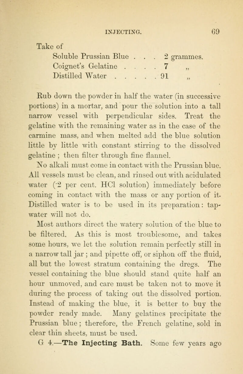 Take of Soluble Prussian Blue ... 2 grammes. Coignet's Gelatine .... 7 „ Distilled Water 91 Rub down the powder in half the water (in successive portions) in a mortar, and pour the solution into a tall narrow vessel with perpendicular sides. Treat the gelatine with the remaining water as in the case of the carmine mass, and when melted add the blue solution little by little with constant stirring to the dissolved gelatine ; then filter through fine flannel. No alkali must come in contact with the Prussian blue. All vessels must be clean, and rinsed out with acidulated water (2 -per cent. HC1 solution) immediately before coming in contact with the mass or any portion of it. Distilled water is to be used in its preparation: tap- water will not do. Most authors direct the watery solution of the blue to be filtered. As this is most troublesome, and takes some hours, we let the solution remain perfectly still in a narrow tall jar ; and pipette off, or siphon off the fluid, all but the lowest stratum containing the dreo;s. The vessel containing the blue should stand quite half an hour unmoved, and care must be taken not to move it during the process of taking out the dissolved portion. Instead of making the blue, it is better to buy the powder ready made. Many gelatines precipitate the Prussian blue; therefore, the French gelatine, sold in clear thin sheets, must be used. G 4.—The Injecting Bath. Some few years ago