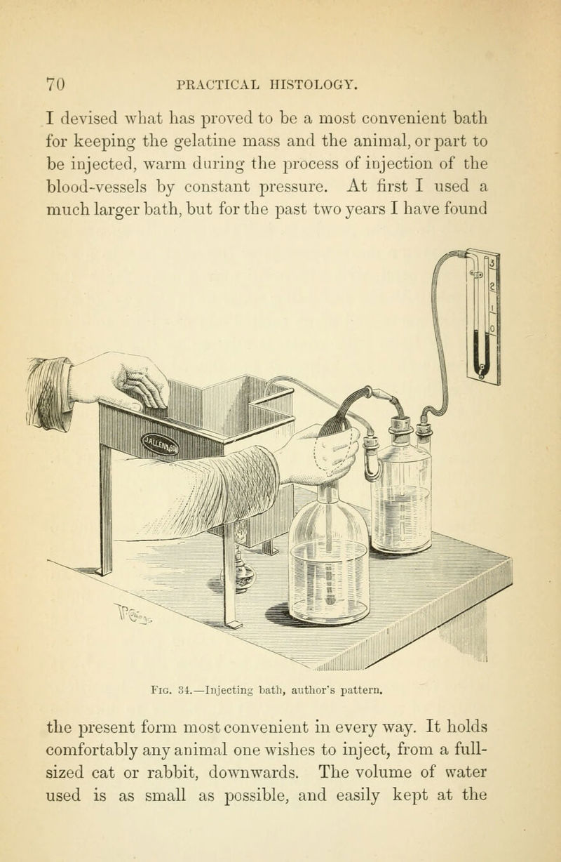 I devised what has proved to be a most convenient bath for keeping the gelatine mass and the animal, or part to be injected, warm during the process of injection of the blood-vessels by constant pressure. At first I used a much larger bath, but for the past two years I have found ^ ..iiiilllilliiillilliiimw Fig. 34.—Injecting bath, author's pattern. the present form most convenient in every way. It holds comfortably any animal one wishes to inject, from a full- sized cat or rabbit, downwards. The volume of water used is as small as possible, and easily kept at the