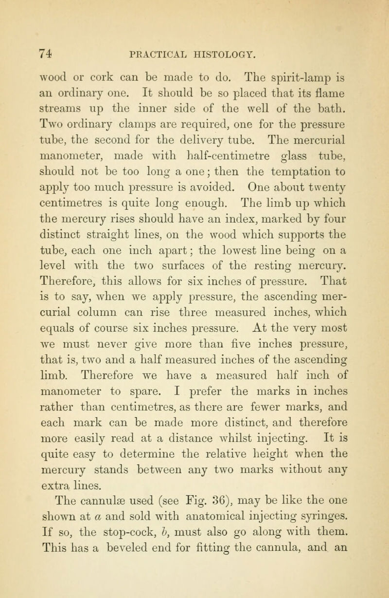 wood or cork can be made to do. The spirit-lamp is an ordinary one. It should be so placed that its flame streams up the inner side of the well of the bath. Two ordinary clamps are required, one for the pressure tube, the second for the delivery tube. The mercurial manometer, made with half-centimetre glass tube, should not be too long a one; then the temptation to apply too much pressure is avoided. One about twenty centimetres is quite long enough. The limb up which the mercury rises should have an index, marked by four distinct straight lines, on the wood which supports the tube, each one inch apart; the lowest line being on a level with the two surfaces of the resting mercury. Therefore, this allows for six inches of pressure. That is to say, when we apply pressure, the ascending mer- curial column can rise three measured inches, which equals of course six inches pressure. At the very most Ave must never give more than five inches pressure, that is, two and a half measured inches of the ascending limb. Therefore we have a measured half inch of manometer to spare. I prefer the marks in inches rather than centimetres, as there are fewer marks, and each mark can be made more distinct, and therefore more easily read at a distance whilst injecting. It is quite easy to determine the relative height when the mercury stands between any two marks without any extra lines. The cannulas used (see Fig. 36), may be like the one shown at a and sold with anatomical injecting syringes. If so, the stop-cock, h, must also go along with them. This has a beveled end for fitting the cannula, and an