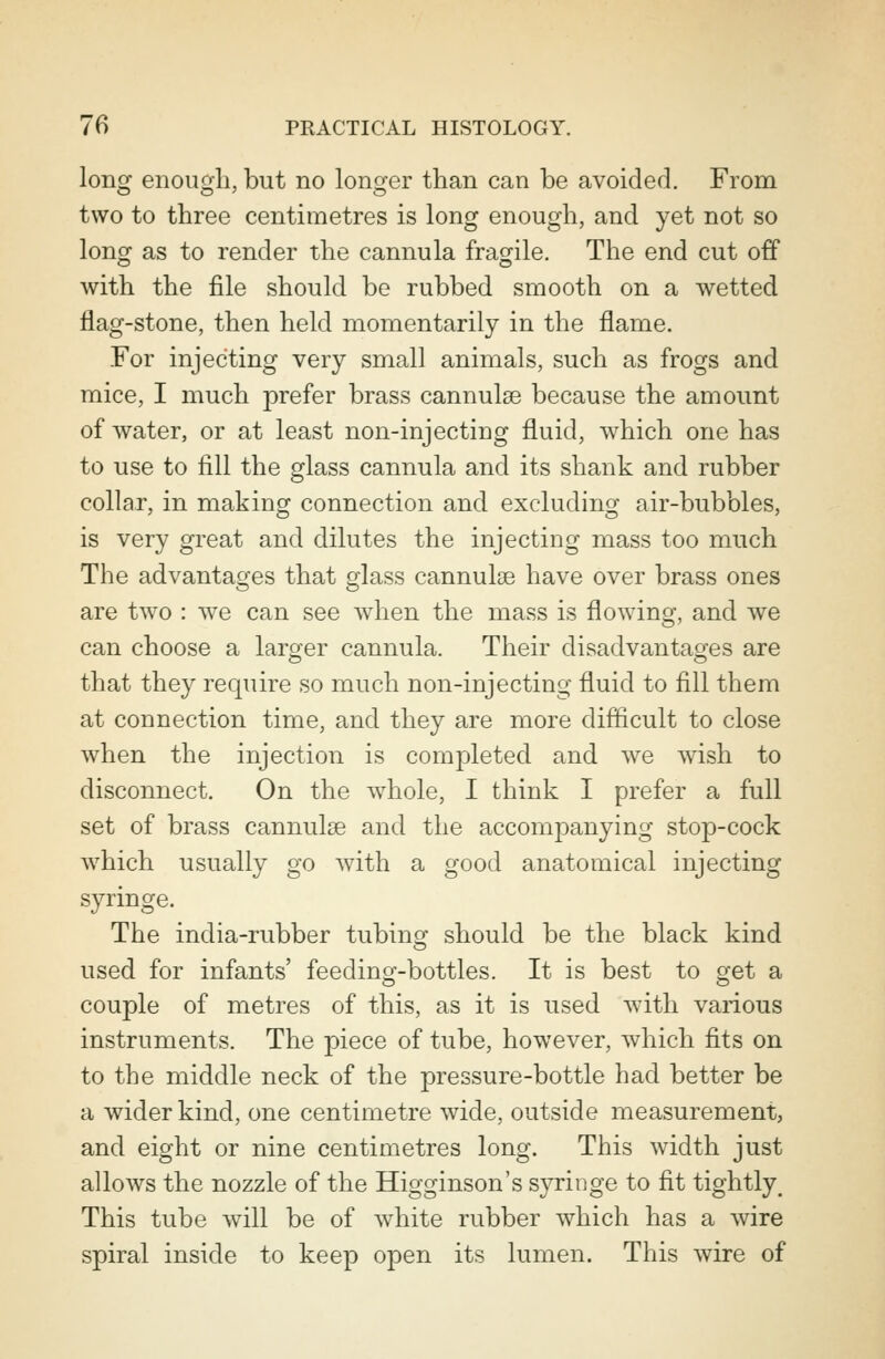 long enough, but no longer than can be avoided. From two to three centimetres is long enough, and yet not so long as to render the cannula fragile. The end cut off with the file should be rubbed smooth on a wetted flag-stone, then held momentarily in the flame. For injecting very small animals, such as frogs and mice, I much prefer brass cannulas because the amount of water, or at least non-injecting fluid, which one has to use to fill the glass cannula and its shank and rubber collar, in making connection and excluding air-bubbles, is very great and dilutes the injecting mass too much The advantages that glass cannulas have over brass ones are two : we can see when the mass is flowing, and we can choose a larger cannula. Their disadvantages are that they require so much non-injecting fluid to fill them at connection time, and they are more difficult to close when the injection is completed and we wish to disconnect. On the whole, I think I prefer a full set of brass cannulas and the accompanying stop-cock which usually go with a good anatomical injecting syringe. The india-rubber tubing should be the black kind used for infants' feeding-bottles. It is best to get a couple of metres of this, as it is used with various instruments. The piece of tube, however, which fits on to the middle neck of the pressure-bottle had better be a wider kind, one centimetre wide, outside measurement, and eight or nine centimetres long. This width just allows the nozzle of the Higginson's syringe to fit tightly. This tube will be of white rubber which has a wire spiral inside to keep open its lumen. This wire of