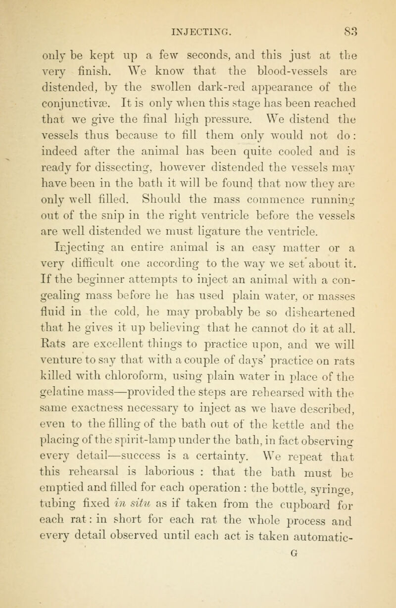 only be kept up a few seconds, and this just at the very finish. We know that the blood-vessels are distended, by the swollen dark-red appearance of the conjunctivae. It is only when this stage has been reached that we give the final high pressure. We distend the vessels thus because to fill them only would not do : indeed after the animal has been quite cooled and is ready for dissecting, however distended the vessels may have been in the bath it will be found that now they are only well filled. Should the mass commence running out of the snip in the right ventricle before the vessels are well distended we must ligature the ventricle. Injecting an entire animal is an easy matter or a very difficult one according to the way we setabout it. If the beginner attempts to inject an animal with a con- gealing mass before he has used plain water, or masses fluid in the cold, he may probably be so disheartened that he gives it up believing that he cannot do it at all. Rats are excellent things to practice upon, and we will venture to say that with a couple of days' practice on rats killed with chloroform, using plain water in place of the gelatine mass—provided the steps are rehearsed with the same exactness necessary to inject as we have described, even to the filling of the bath out of the kettle and the placing of the spirit-lamp under the bath, in fact observing every detail—success is a certainty. We repeat that this rehearsal is laborious : that the bath must be emptied and filled for each operation : the bottle, syrino-e, tubing fixed in situ as if taken from the cupboard for each rat: in short for each rat the whole process and every detail observed until each act is taken automatic-