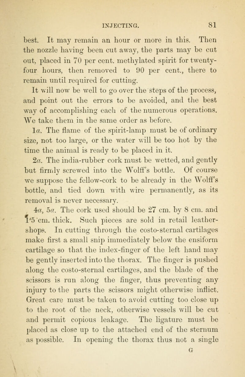 best. It may remain an hour or more in this. Then the nozzle having been cut away, the parts may be cut out, placed in 70 per cent, methylated spirit for twenty- four hours, then removed to 90 per cent., there to remain until required for cutting. It will now be well to go over the steps of the process, and point out the errors to be avoided, and the best way of accomplishing each of the numerous operations. We take them in the same order as before. la. The flame of the spirit-lamp must be of ordinary size, not too large, or the water will be too hot by the time the animal is ready to be placed in it. 2a. The india-rubber cork must be wetted, and gently but firmly screwed into the Wolff's bottle. Of course we suppose the fellow-cork to be already in the Wolff's bottle, and tied down with wire permanently, as its removal is never necessary. 4«, 5a. The cork used should be 27 cm. by 8 cm. and 1*5 cm. thick. Such pieces are sold in retail leather- shops. In cutting through the costo-sternal cartilages make first a small snij) immediately below the ensiform cartilage so that the index-finger of the left hand may be gently inserted into the thorax. The finger is pushed along the costo-sternal cartilages, and the blade of the scissors is run along the finger, thus preventing any injury to the parts the scissors might otherwise inflict. Great care must be taken to avoid cutting too close up to the root of the neck, otherwise vessels will be cut and permit copious leakage. The ligature must be placed as close up to the attached end of the sternum as possible. In opening the thorax thus not a single