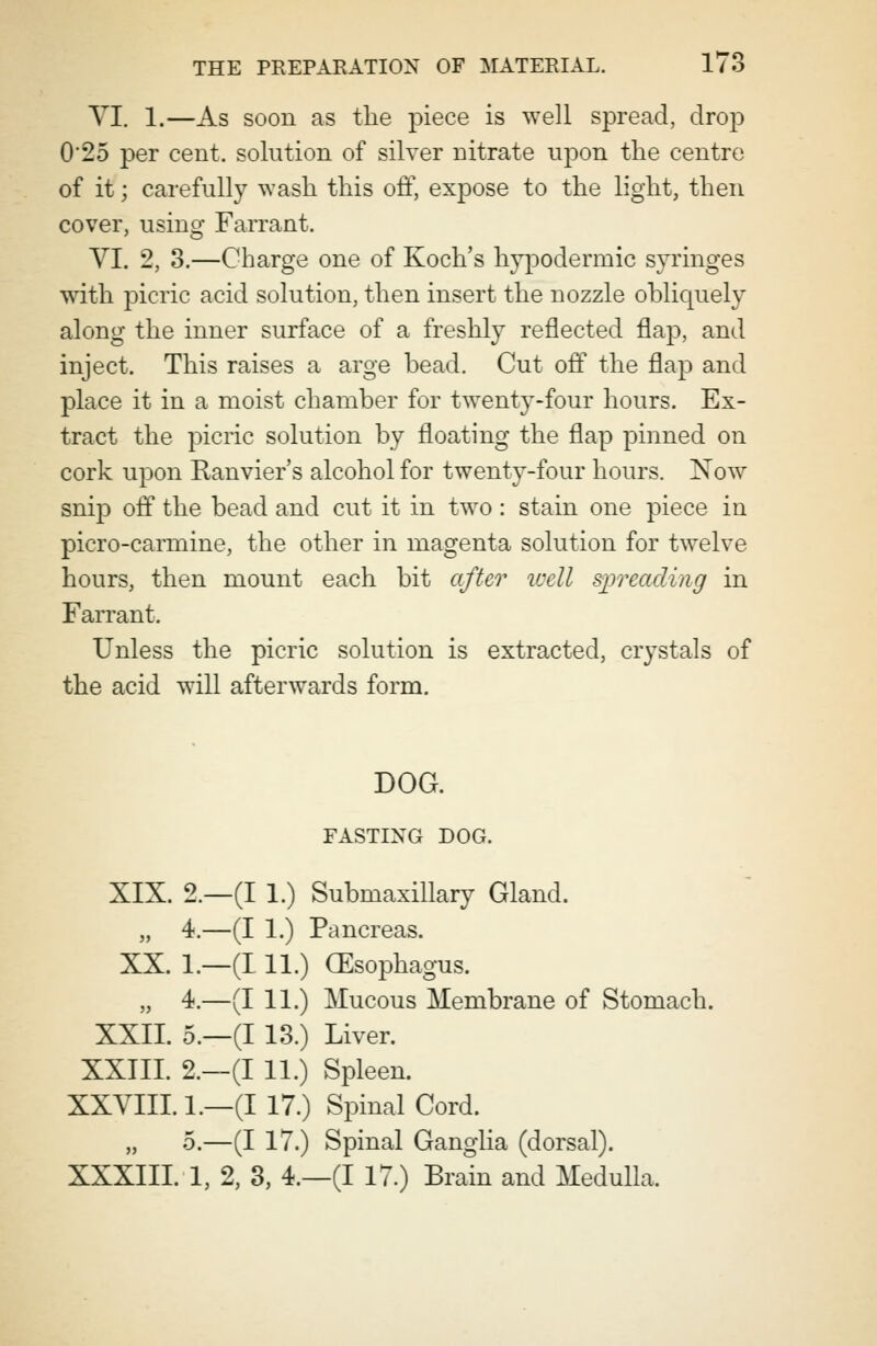 VI. 1.—As soon as the piece is well spread, drop 0'25 per cent, solution of silver nitrate upon the centre of it; carefully wash this off, expose to the light, then cover, using Farrant. VI. 2, 3.—Charge one of Koch's hypodermic syringes with picric acid solution, then insert the nozzle obliquely along the inner surface of a freshly reflected flap, and inject. This raises a arge bead. Cut off the flap and place it in a moist chamber for twenty-four hours. Ex- tract the picric solution by floating the flap pinned on cork upon Ranvier's alcohol for twenty-four hours. Now snip off the bead and cut it in two: stain one piece in picro-carmine, the other in magenta solution for twelve hours, then mount each bit after well spreading in Farrant. Unless the picric solution is extracted, crystals of the acid will afterwards form. DOG. FASTING DOG. XIX. 2.—(I 1.) Submaxillary Gland. „ 4.—(I 1.) Pancreas. XX. 1.—(111.) (Esophagus. „ 4.—(I 11.) Mucous Membrane of Stomach. XXII. 5.—(I 13.) Liver. XXIII. 2,—(I 11.) Spleen. XXVIII. 1.—(I 17.) Spinal Cord. „ 5.—(I 17.) Spinal Ganglia (dorsal). XXXIII. 1, 2, 3, 4.—(I 17.) Brain and Medulla.