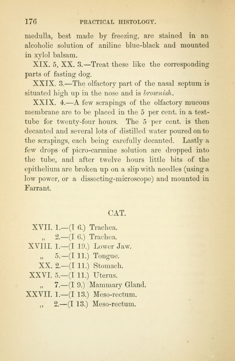 medulla, best made by freezing, are stained in an alcoholic solution of aniline blue-black and mounted in xylol balsam. XIX. 5, XX. 3.—Treat these like the corresponding parts of fasting dog. XXIX. 3.—The olfactory part of the nasal septum is situated high up in the nose and is brownish. XXIX. 4.—A few scrapings of the olfactory mucous membrane are to be placed in the 5 per cent, in a test- tube for twenty-four hours. The 5 per cent, is then decanted and several lots of distilled water poured on to the scrapings, each being carefully decanted. Lastly a few drops of picro-carmine solution are dropped into the tube, and after twelve hours little bits of the epithelium are broken up on a slip with needles (using a low power, or a dissecting-microscope) and mounted in Farrant. CAT. XVII. 1.—(I 6.) Trachea. „ 2.—(I G.) Trachea. XVIII. 1.—(I 19.) Lower Jaw. „ 5.—(I 11.) Tongue. XX. 2.—(I 11.) Stomach. XXVI. 5.—(I 11.) Uterus. 7.—(I 9.) Mammary Gland. XXVII. 1.—(I 13.) Meso-rectum. „ 2.—(I 13.) Meso-rectum.