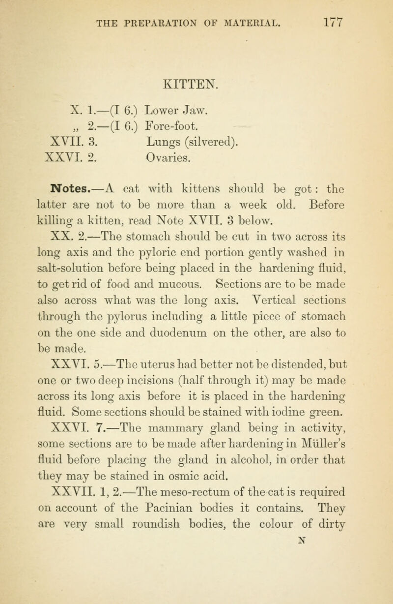 KITTEN. X. 1.- -(I 6.) Lower Jaw. 2 - -(I 6.) Fore-foot, XVII. 3. Lungs (silvered). XXVI. 2. Ovaries. Notes.—A cat with, kittens should be got: the latter are not to be more than a week old. Before killing a kitten, read Note XVII. 3 below. XX. 2.—The stomach should be cut in two across its long axis and the pyloric end portion gently washed in salt-solution before being placed in the hardening fluid, to get rid of food and mucous. Sections are to be made also across what was the long axis. Vertical sections through the pylorus including a little piece of stomach on the one side and duodenum on the other, are also to be made. XXVI. 5.—The uterus had better not be distended, but one or two deep incisions (half through it) may be made across its long axis before it is placed in the hardening fluid. Some sections should be stained with iodine green. XXVI. 7.—The mammary gland being in activity, some sections are to be made after hardening in Miiller's fluid before placing the gland in alcohol, in order that they may be stained in osmic acid. XXVII. 1, 2.—The meso-rectum of the cat is required on account of the Pacinian bodies it contains. They are very small roundish bodies, the colour of dirty N