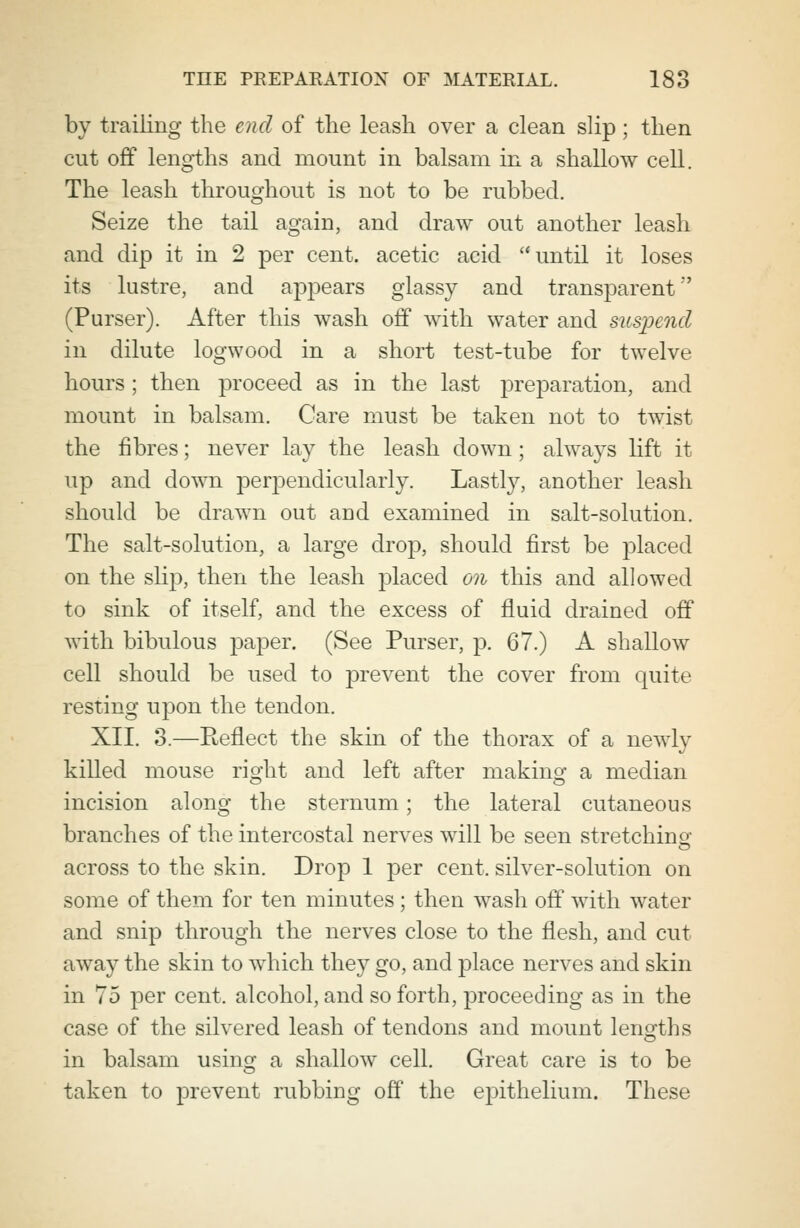 by trailing the end of the leash over a clean slip; then cut off lengths and mount in balsam in a shallow cell. The leash throughout is not to be rubbed. Seize the tail again, and draw out another leash and dip it in 2 per cent, acetic acid until it loses its lustre, and appears glassy and transparent' (Purser). After this wash off with water and suspend in dilute logwood in a short test-tube for twelve hours; then proceed as in the last preparation, and mount in balsam. Care must be taken not to twist the fibres; never lay the leash down ; always lift it up and down perpendicularly. Lastly, another leash should be drawn out and examined in salt-solution. The salt-solution, a large drop, should first be placed on the slip, then the leash placed on this and allowed to sink of itself, and the excess of fluid drained off with bibulous paper. (See Purser, p. 67.) A shallow cell should be used to prevent the cover from quite resting upon the tendon. XII. 3.—Reflect the skin of the thorax of a newly killed mouse right and left after making a median incision along the sternum; the lateral cutaneous branches of the intercostal nerves will be seen stretching across to the skin. Drop 1 per cent, silver-solution on some of them for ten minutes ; then wash off with water and snip through the nerves close to the flesh, and cut away the skin to which they go, and place nerves and skin in 75 per cent, alcohol, and so forth, proceeding as in the case of the silvered leash of tendons and mount lengths in balsam using a shallow cell. Great care is to be taken to prevent rubbing off the epithelium. These