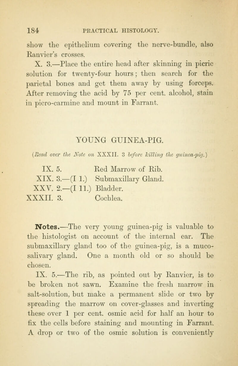 show the epithelium covering the nerve-bundle, also Ranvier's crosses. X. 3.—Place the entire head after skinning in picric solution for twenty-four hours; then search for the j)arietal bones and get them away by using forceps. After removing the acid by 75 per cent, alcohol, stain in picro-carmine and mount in Farrant. YOUNG GUINEA-PIG. {Read over the Note on XXXII. 3 before killing the guinea-pig.) IX. 5. Red Marrow^ of Rib. XIX. 3.—(I 1.) Submaxillary Gland. XXV. 2.—(I 11.) Bladder. XXXII. 3. Cochlea. Notes.—The very young guinea-pig is valuable to the histologist on account of the internal ear. The submaxillary gland too of the guinea-pig, is a muco- salivary gland. One a month old or so should be chosen. IX. 5.—The rib, as pointed out by Ranvier, is to be broken not sawn. Examine the fresh marrow in salt-solution, but make a permanent slide or twTo by sj)reading the marrow on cover-glasses and inverting these over 1 per cent, osmic acid for half an hour to fix the cells before staining and mounting in Farrant. A drop or two of the osmic solution is conveniently