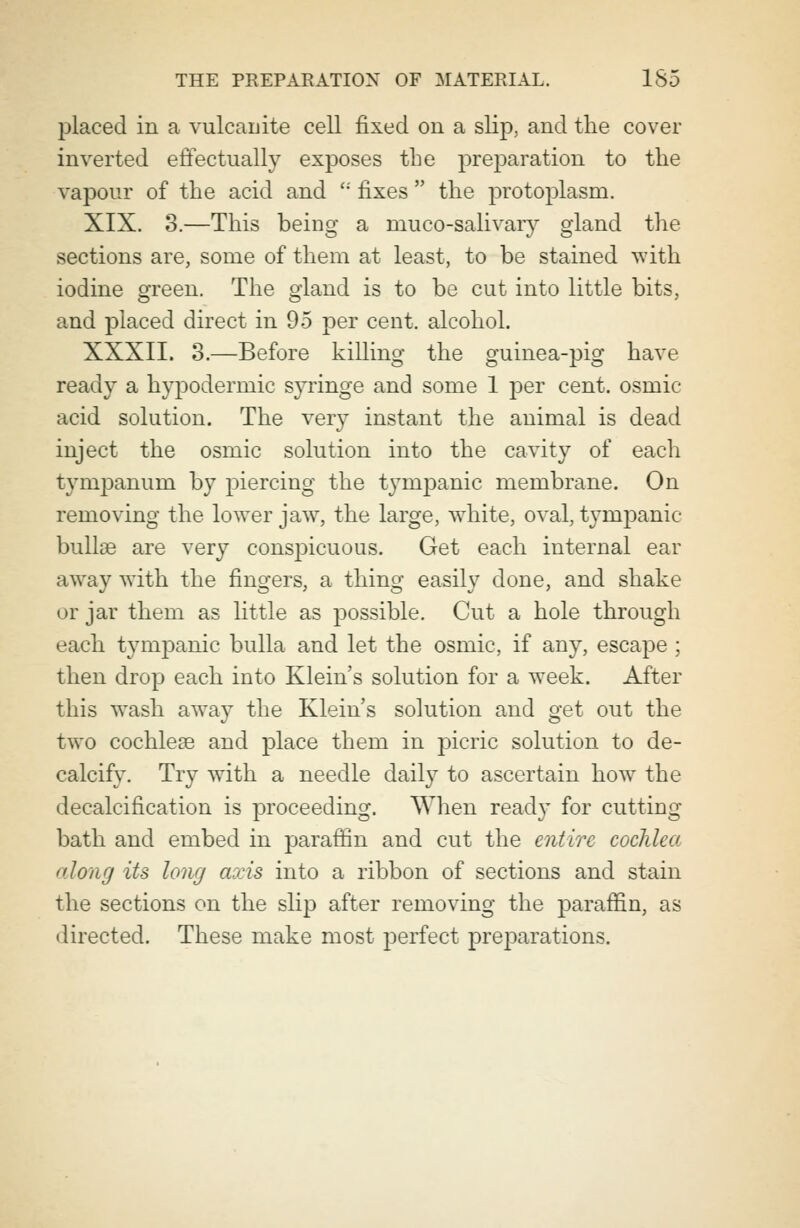 placed in a vulcanite cell fixed on a slip, and the cover inverted effectually exposes the preparation to the vapour of the acid and  fixes  the protoplasm. XIX. 3.—This being a muco-salivary gland the sections are, some of them at least, to be stained with iodine green. The gland is to be cut into little bits, and placed direct in 95 per cent, alcohol. XXXII. 3.—Before killing the guinea-pig have ready a hypodermic syringe and some 1 per cent, osmic acid solution. The very instant the animal is dead inject the osmic solution into the cavity of each tympanum by piercing the tympanic membrane. On removing the lower jaw, the large, white, oval, tympanic bullae are very conspicuous. Get each internal ear away with the fingers, a thing easily done, and shake or jar them as little as possible. Cut a hole through each tympanic bulla and let the osmic, if any, escape ; then drop each into Klein's solution for a week. After this wash away the Klein's solution and get out the two cochleae and place them in picric solution to de- calcify. Try with a needle daily to ascertain how the decalcification is proceeding. When read)' for cutting bath and embed in paraffin and cut the entire cochlea long its long axis into a ribbon of sections and stain the sections on the slip after removing the paraffin, as directed. These make most perfect preparations.