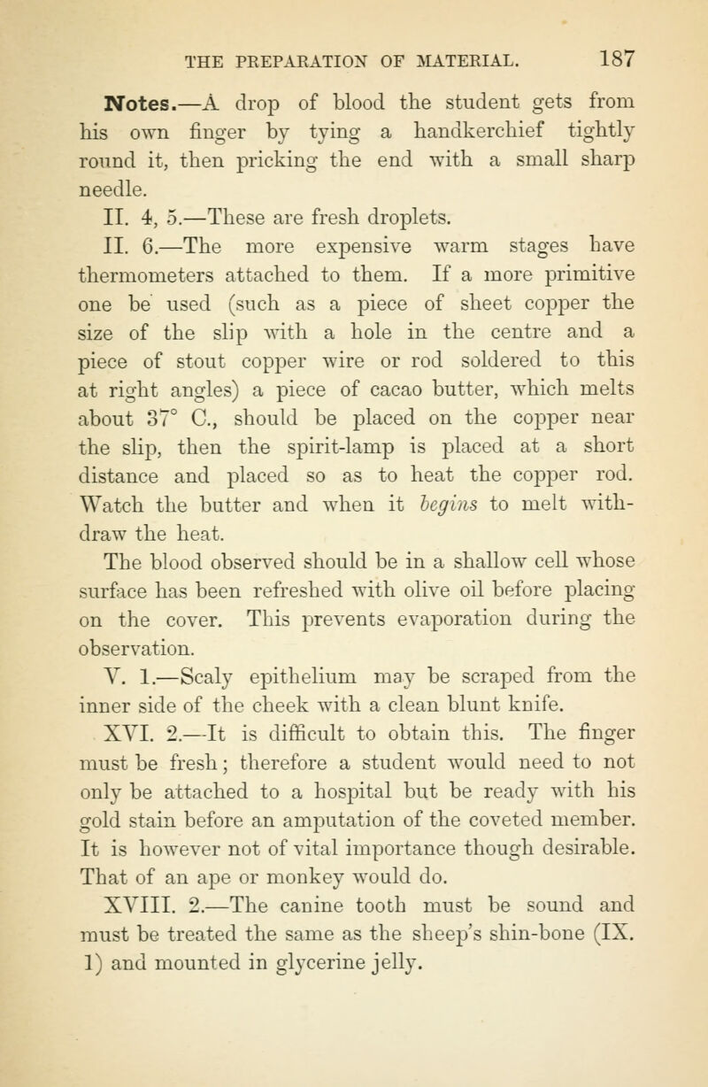 Notes.—A drop of blood the student gets from his own finger by tying a handkerchief tightly round it, then pricking the end with a small sharp needle. II. 4, 5.—These are fresh droplets. II. 6.—The more expensive warm stages have thermometers attached to them. If a more primitive one be used (such as a piece of sheet copper the size of the slip with a hole in the centre and a piece of stout copper wire or rod soldered to this at right angles) a piece of cacao butter, which melts about 37° C, should be placed on the copper near the slip, then the spirit-lamp is placed at a short distance and placed so as to heat the copper rod. Watch the butter and when it leg ins to melt with- draw the heat. The blood observed should be in a shallow cell whose surface has been refreshed with olive oil before placing on the cover. This prevents evaporation during the observation. Y. 1.—Scaly epithelium may be scraped from the inner side of the cheek with a clean blunt knife. XVI. 2.—It is difficult to obtain this. The finger must be fresh; therefore a student would need to not only be attached to a hospital but be ready with his gold stain before an amputation of the coveted member. It is however not of vital importance though desirable. That of an ape or monkey would do. XVIII. 2.—The canine tooth must be sound and must be treated the same as the sheep's shin-bone (IX. 1) and mounted in glycerine jelly.