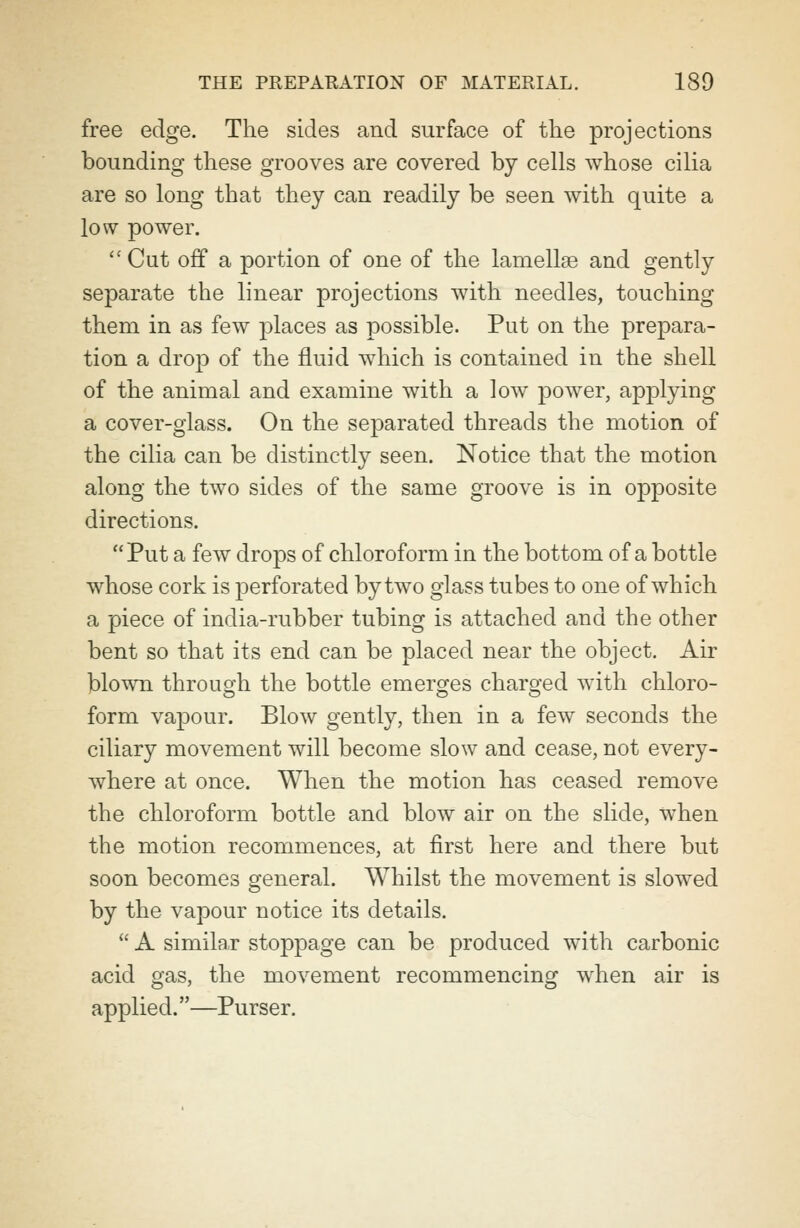 free edge. The sides and surface of the projections bounding these grooves are covered by cells whose cilia are so long that they can readily be seen with quite a low power.  Cut off a portion of one of the lamellae and gently separate the linear projections with needles, touching them in as few places as possible. Put on the prepara- tion a drop of the fluid which is contained in the shell of the animal and examine with a low power, applying a cover-glass. On the separated threads the motion of the cilia can be distinctly seen. Notice that the motion along the two sides of the same groove is in opposite directions. Put a few drops of chloroform in the bottom of a bottle whose cork is perforated by two glass tubes to one of which a piece of india-rubber tubing is attached and the other bent so that its end can be placed near the object. Air blown through the bottle emerges charged with chloro- form vapour. Blow gently, then in a few seconds the ciliary movement will become slow and cease, not every- where at once. When the motion has ceased remove the chloroform bottle and blow air on the slide, when the motion recommences, at first here and there but soon becomes general. Whilst the movement is slowed by the vapour notice its details.  A similar stoppage can be produced with carbonic acid gas, the movement recommencing when air is applied.—Purser.