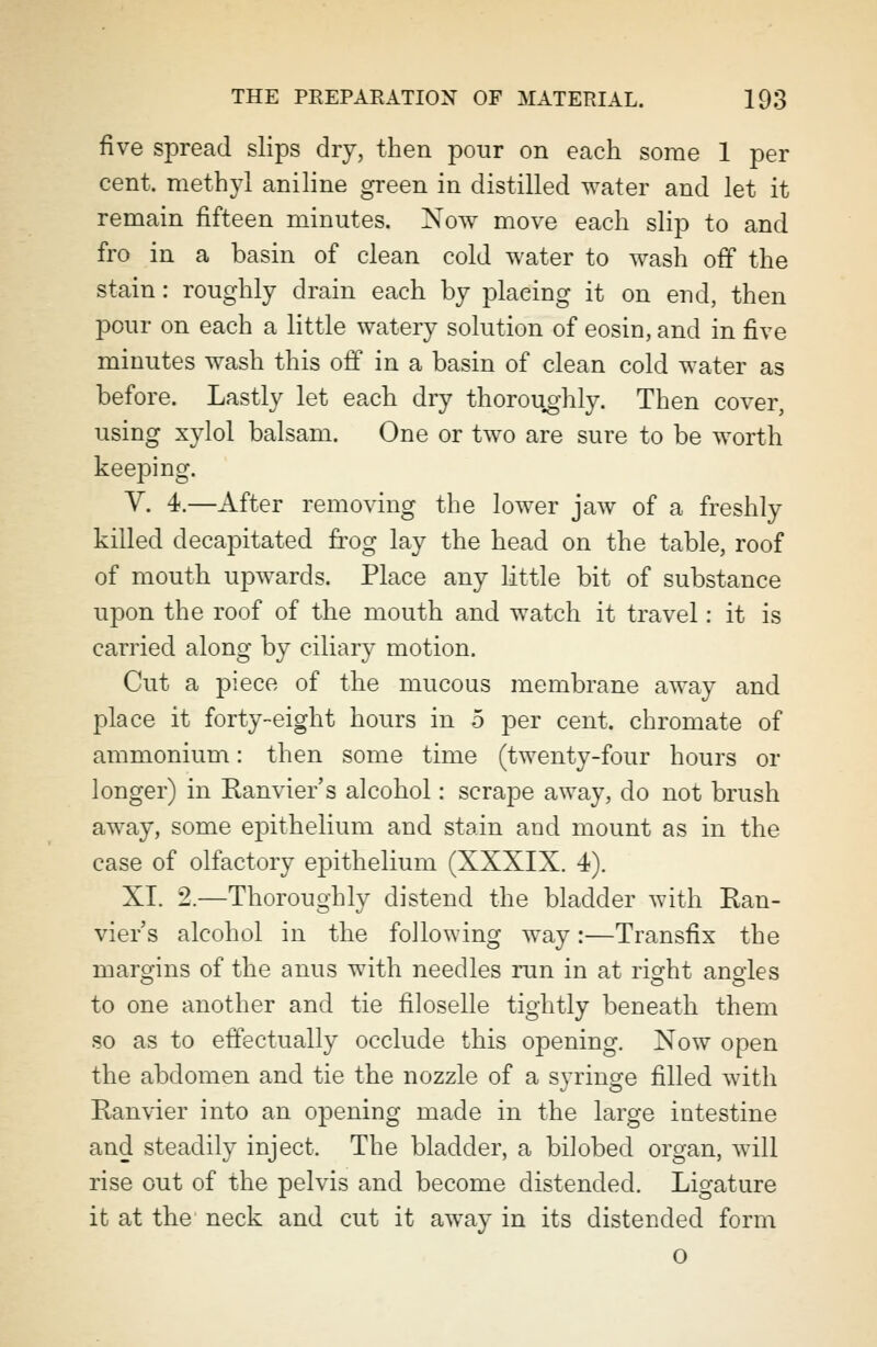 five spread slips dry, then pour on each some 1 per cent, methyl aniline green in distilled water and let it remain fifteen minutes. Now move each slip to and fro in a basin of clean cold water to wash off the stain: roughly drain each by plaeing it on end, then pour on each a little watery solution of eosin, and in five minutes wash this off in a basin of clean cold water as before. Lastly let each dry thoroughly. Then cover, using xylol balsam. One or two are sure to be worth keeping. V. 4.—After removing the lower jaw of a freshly killed decapitated frog lay the head on the table, roof of mouth upwards. Place any little bit of substance upon the roof of the mouth and watch it travel: it is carried along by ciliary motion. Cut a piece of the mucous membrane away and place it forty-eight hours in 5 per cent, chromate of ammonium: then some time (twenty-four hours or longer) in Ranvier's alcohol: scrape away, do not brush away, some epithelium and stain and mount as in the case of olfactory epithelium (XXXIX. 4). XI. 2.—Thoroughly distend the bladder with Ran- vier's alcohol in the following way:—Transfix the margins of the anus with needles run in at right angles to one another and tie filoselle tightly beneath them so as to effectually occlude this opening. Now open the abdomen and tie the nozzle of a syringe filled with Ranvier into an opening made in the large intestine and steadily inject. The bladder, a bilobed organ, will rise out of the pelvis and become distended. Ligature it at the neck and cut it away in its distended form o