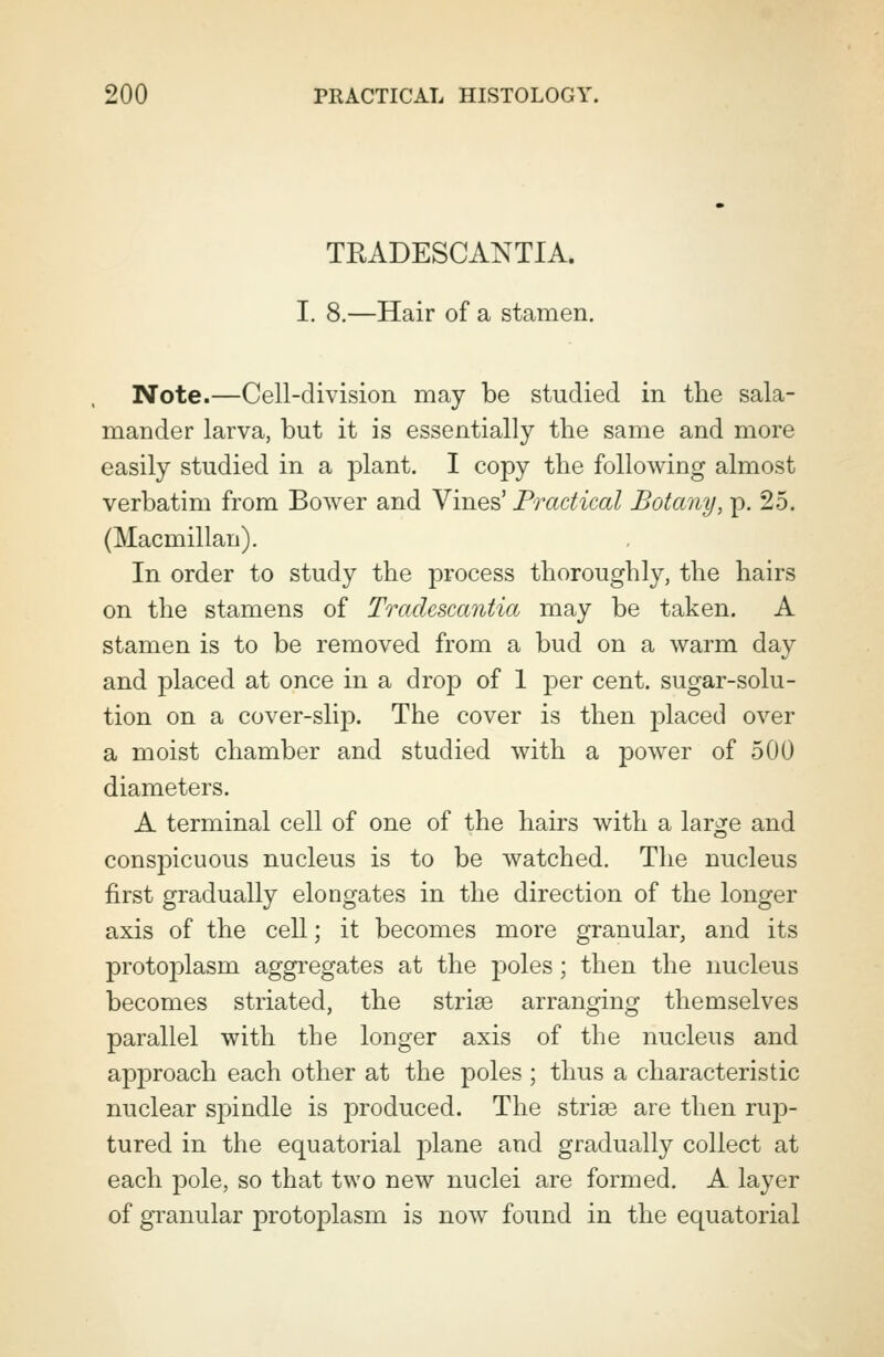 TRADESCANTIA. I. 8.—Hair of a stamen. Note.—Cell-division may be studied in the sala- mander larva, but it is essentially the same and more easily studied in a plant. I copy the following almost verbatim from Bower and Vines' Practical Botany, p. 25. (Macmillan). In order to study the process thoroughly, the hairs on the stamens of Tradcscantia may be taken. A stamen is to be removed from a bud on a warm day and placed at once in a drop of 1 per cent, sugar-solu- tion on a cover-slip. The cover is then placed over a moist chamber and studied with a power of 500 diameters. A terminal cell of one of the hairs with a large and conspicuous nucleus is to be watched. The nucleus first gradually elongates in the direction of the longer axis of the cell; it becomes more granular, and its protoplasm aggregates at the poles ; then the nucleus becomes striated, the striae arranging themselves parallel with the longer axis of the nucleus and approach each other at the poles ; thus a characteristic nuclear spindle is produced. The strias are then rup- tured in the equatorial plane and gradually collect at each pole, so that two new nuclei are formed. A layer of granular protoplasm is now found in the equatorial