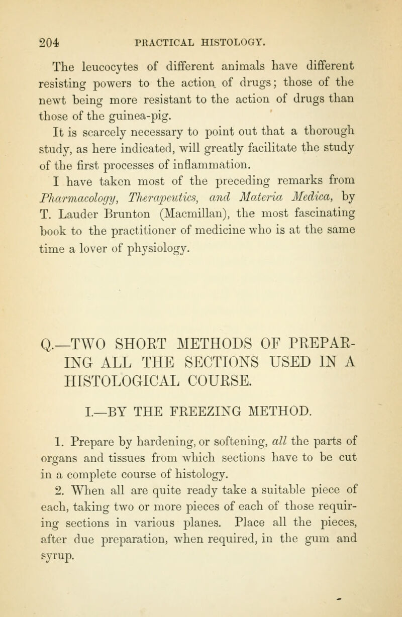 The leucocytes of different animals have different resisting powers to the action of drugs; those of the newt being more resistant to the action of drugs than those of the guinea-pig. It is scarcely necessary to point out that a thorough study, as here indicated, will greatly facilitate the study of the first processes of inflammation. I have taken most of the preceding remarks from Pharmacology, Therapeutics, and Materia Medica, by T. Lauder Brunton (Macmillan), the most fascinating book to the practitioner of medicine who is at the same time a lover of physiology. q.__TWO SHORT METHODS OF PREPAR- ING ALL THE SECTIONS USED IN A HISTOLOGICAL COURSE. L—BY THE FREEZING METHOD. 1. Prepare by hardening, or softening, all the parts of organs and tissues from which sections have to be cut in a complete course of histology. 2. When all are quite ready take a suitable piece of each, taking two or more pieces of each of those requir- ing sections in various planes. Place all the pieces, after due jDreparation, when required, in the gum and syrup.