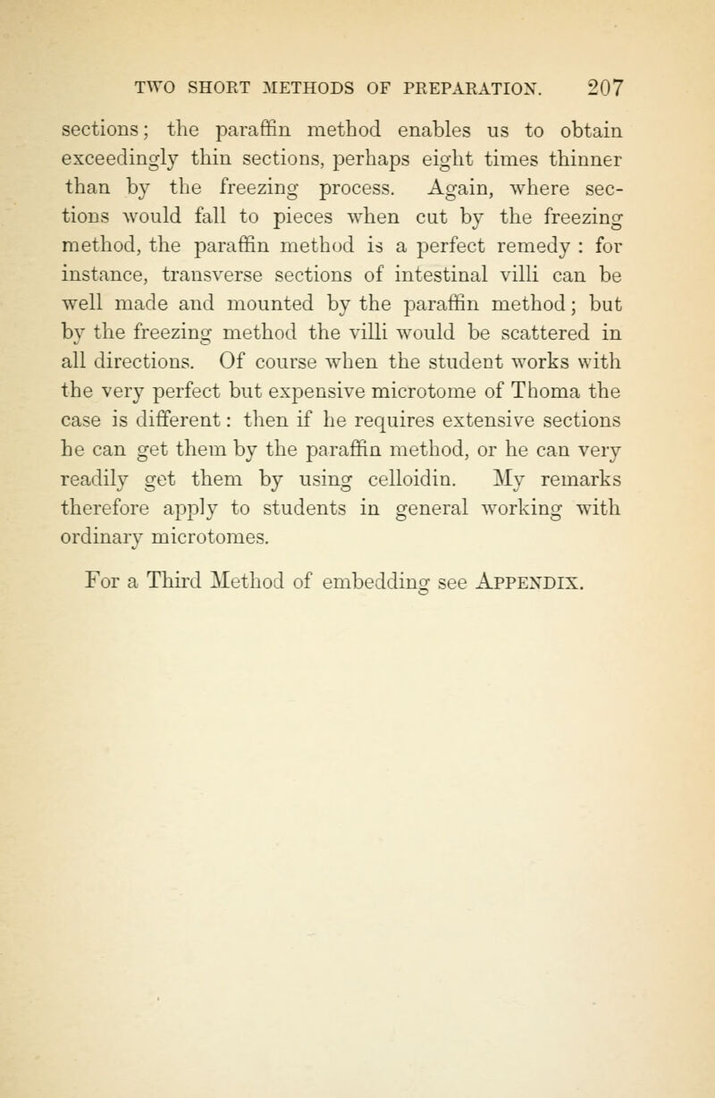 sections; the paraffin method enables us to obtain exceedingly thin sections, perhaps eight times thinner than by the freezing process. Again, where sec- tions would fall to pieces when cat by the freezing method, the paraffin method is a perfect remedy : for instance, transverse sections of intestinal villi can be well made and mounted by the paraffin method; but by the freezing method the villi would be scattered in all directions. Of course when the student works with the very perfect but expensive microtome of Thoma the case is different: then if he requires extensive sections he can get them by the paraffin method, or he can very readily get them by using celloidin. My remarks therefore apply to students in general working with ordinary microtomes. For a Third Method of embedding see Appendix.