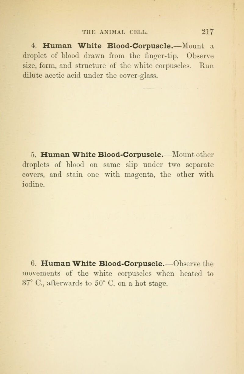 4. Human White Blood-Corpuscle.—Mount a drojilet of blood drawn from the finger-tip. Observe size, form, and structure of the white corpuscles. Run dilute acetic acid under the cover-sdass. 5. Human White Blood-Corpuscle.—Mount other droplets of blood on same slip under two separate covers, and stain one with magenta, the other with iodine. 6. Human White Blood-Corpuscle.—Observe the movements of the white corpuscles when heated to 37° C, afterwards to 50° C. on a hot stage.