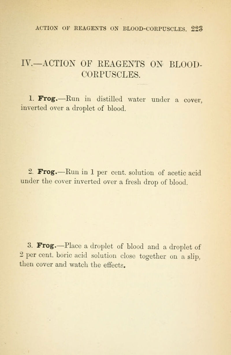 IV.—ACTION OF REAGENTS ON BLOOD- COEPUSCLES. 1. Frog.—Run in distilled water under a cover, inverted over a droplet of blood. 2. Frog.—Run in 1 per cent, solution of acetic acid under the cover inverted over a fresh drop of blood. 3. Frog.—Place a droplet of blood and a droplet of 2 per cent, boric acid solution close together on a slip, then cover and watch the effects.