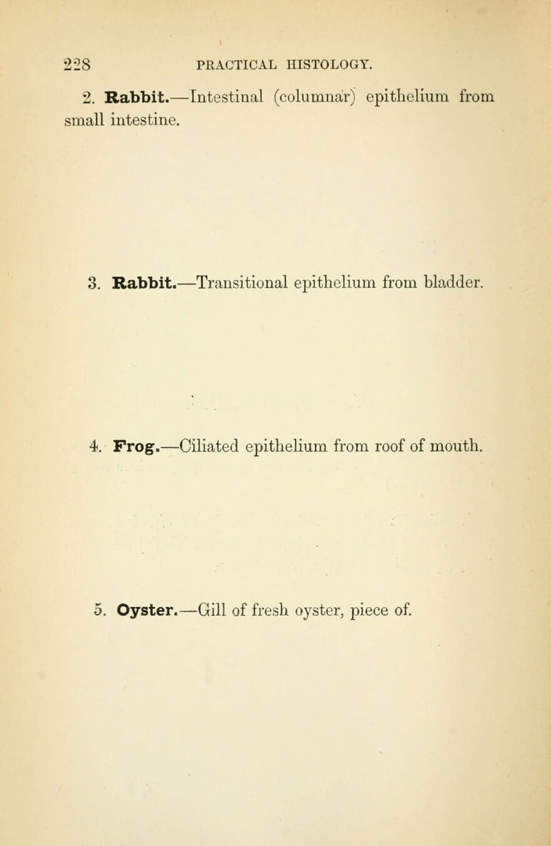 2. Rabbit.—Intestinal (columnar) epithelium from small intestine. 3. Rabbit.—Transitional epithelium from bladder. 4. Prog.—Ciliated epithelium from roof of mouth. 5. Oyster.—Gill of fresh oyster, piece of.