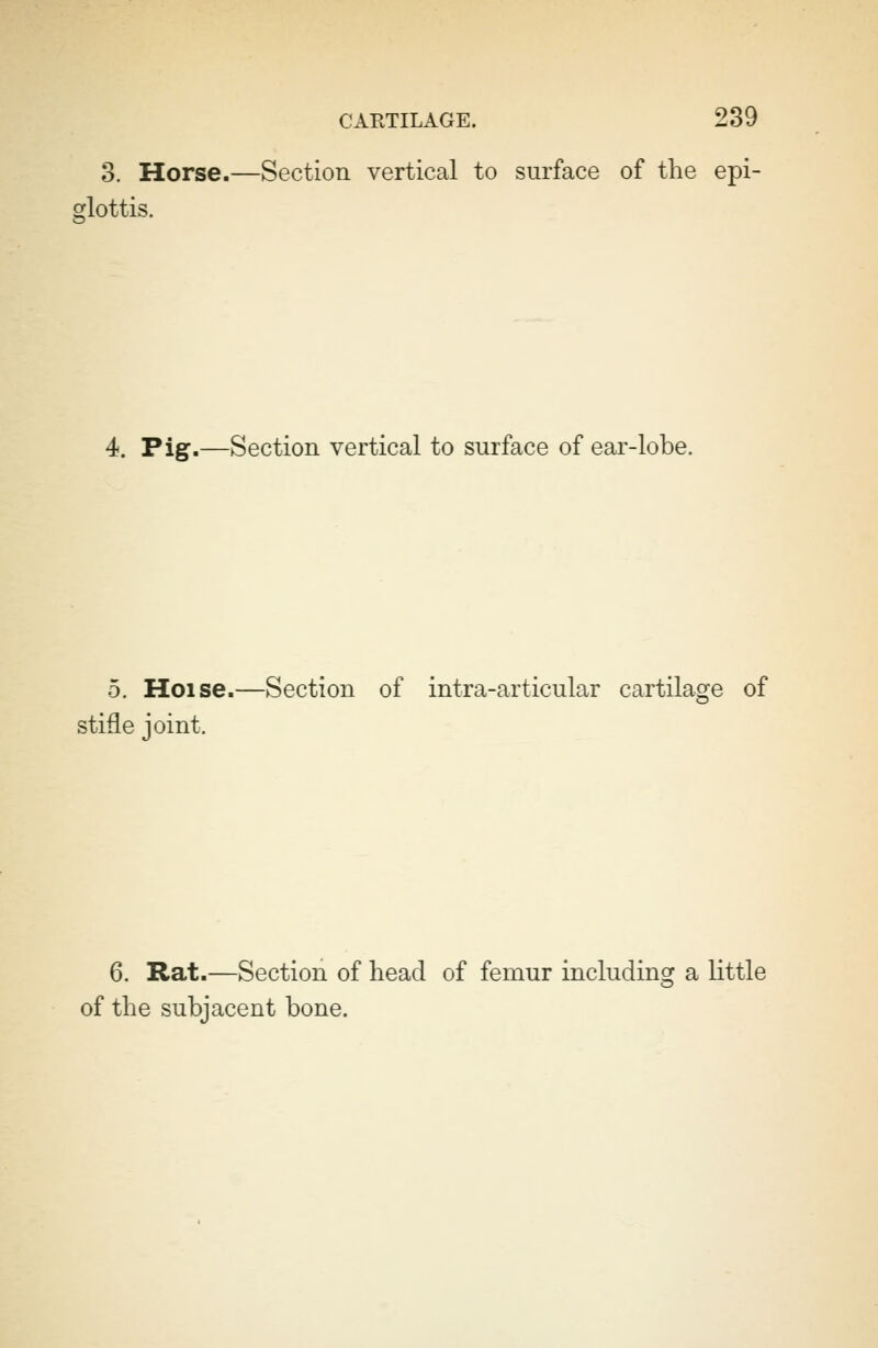 3. Horse.—Section vertical to surface of the epi- glottis. 4. Pig.—Section vertical to surface of ear-lobe. 5. Hoise.—Section of intra-articular cartilage of stifle joint. 6. Rat.—Section of head of femur including a little of the subjacent bone.