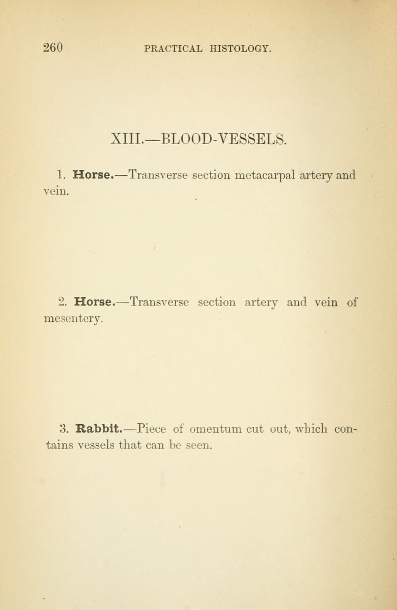 XIII.—BLOOD-VESSELS. 1. Horse.—Transverse section metacarpal artery and vein. 2. Horse.—Transverse section artery and vein of mesentery. 3. Rabbit.—Piece of omentum cut out, which con- tains vessels that can be seen.
