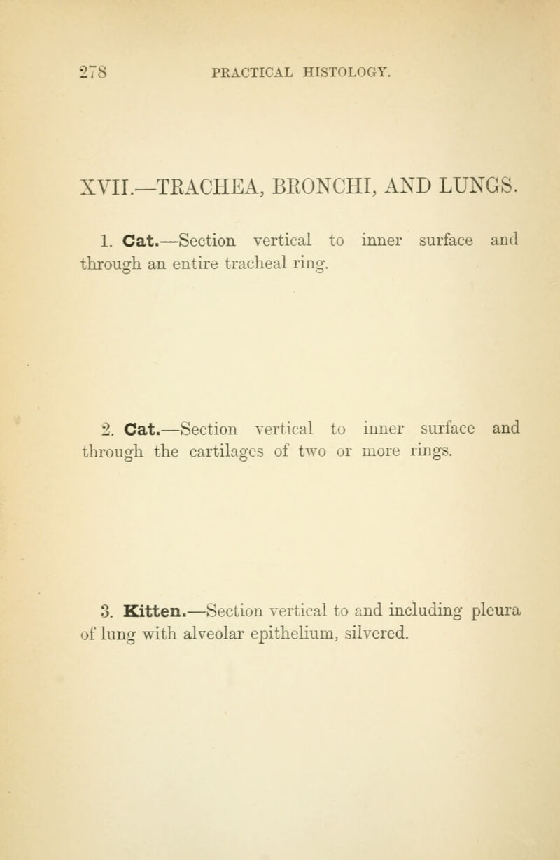 XVII.—TRACHEA, BRONCHI, AND LUNGS. 1. Cat.—Section vertical to inner surface and through an entire tracheal ring. 2. Cat.—Section vertical to inner surface and through the cartilages of two or more rings. 3. Kitten.—Section vertical to and including pleura of lung with alveolar epithelium, silvered.