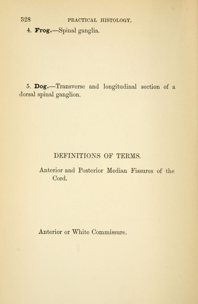 4. Frog.—Spinal ganglia. 5. Dog.—Transverse and longitudinal section of a dorsal spinal ganglion. DEFINITIONS OF TERMS. Anterior and Posterior Median Fissures of the Cord. Anterior or White Commissure.