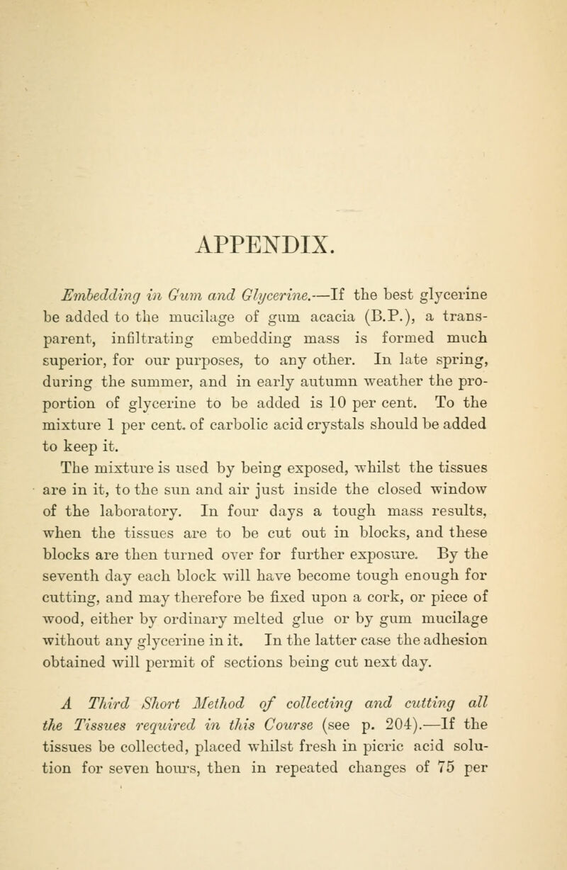 APPENDIX. Embedding in Gum and Glycerine.—If the best glycerine be added to the mucilage of gum acacia (B.P.), a trans- parent, infiltrating embedding mass is formed much superior, for our purposes, to any other. In late spring, during the summer, and in early autumn weather the pro- portion of glycerine to be added is 10 per cent. To the mixture 1 per cent, of carbolic acid crystals should be added to keep it. The mixture is used by being exposed, whilst the tissues are in it, to the sun and air just inside the closed window of the laboratory. In four days a tough mass results, when the tissues are to be cut out in blocks, and these blocks are then turned over for further exposure. By the seventh day each block will have become tough enough for cutting, and may therefore be fixed upon a cork, or piece of wood, either by ordinary melted glue or by gum mucilage without any glycerine in it. In the latter case the adhesion obtained will permit of sections being cut next day. A Third Short Method of collecting and cutting all the Tissues required in this Course (see p. 204).—If the tissues be collected, placed whilst fresh in picric acid solu- tion for seven hours, then in repeated changes of 75 per