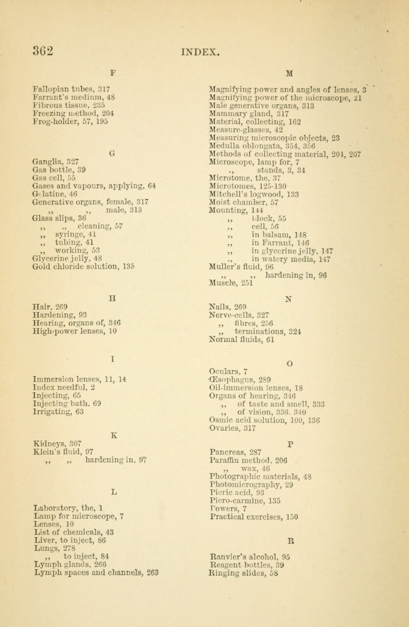 Fallopian tubes, 317 Farrant's medium, 4S Fibrous tissue, 235 Freezing method, 204 Frog-holder, 57, 195 Ganglia, 327 Gas bottle, 39 Gas cell, 55 Gases and vapours, applying, 64 Gtlatine, 46 Generative organs, female, 317 ,, ,, male, 313 Glass slips, 36 ,, „ cleaning, 57 ,, syringe, 41 ,, tubing, 41 ,, working, 53 Glycerine jelly, 48 Gold chloride solution, 135 H Hair, 269 Hardening, 93 Hearing, organs of, 346 High-power lenses, 10 M Magnifying power and angles of lenses, 3 Magnifying power of the microscope, 21 Mali generative organs, 313 Mammary gland, 317 Material, collecting, 162 Measure-glasses, 42 Measuring microscopic objects, 23 Medulla oblongata, 354, 356 Methods of collecting material, 204, 207 Microscope, lamp for, 7 stands, 3, 34 Microtome, the, 37 Microtomes, 125-130 Mitchell's logwood, 133 Moist chamber, 57 Mounting, 144 ,, block, 55 ,, cell, 56 ,, in balsam, 148 ,, in Farrant, 146 „ in glycerine jelly, 147 ., in watery media, 147 Muller's fluid, 96 ,, ,, hardening in, 96 Muscle, 251 N Nails, 269 Nerve-cells, 327 ,, fibres, 256 ,, terminations, 324 Normal fluids, 61 Immersion lenses, 11, 14 Index needful, 2 Injecting, 65 Injecting bath. 69 Irrigating, 63 K Kidneys, 307 Klein s fluid, 97 ,, ,, hardening in, 97 Laboratory, the, 1 Lamp for microscope, 7 Lenses, 10 List of chemicals, 43 Liver, to inject, 86 Lungs, 278 ,, to inject, 84 Lymph glands, 266 Lymph spaces and channels, 263 O Oculars, 7 Oesophagus, 289 Oil-immersion lenses, 18 Organs of hearing, 346 ,, of taste and smell, 33' ,, of vision, 336. 340 Osmic acid solution, 100, 136 Ovaries, 317 Pancreas, 287 Paraffin method, 206 ,, wax, 46 Photographic materials, 48 Photomicrography, 29 Picric acid, 93 Piero-carmine, 135 Towers, 7 Practical exercises, 150 R Ranvier's alcohol, 95 Reagent bottles, 39 Ringing slides, 58