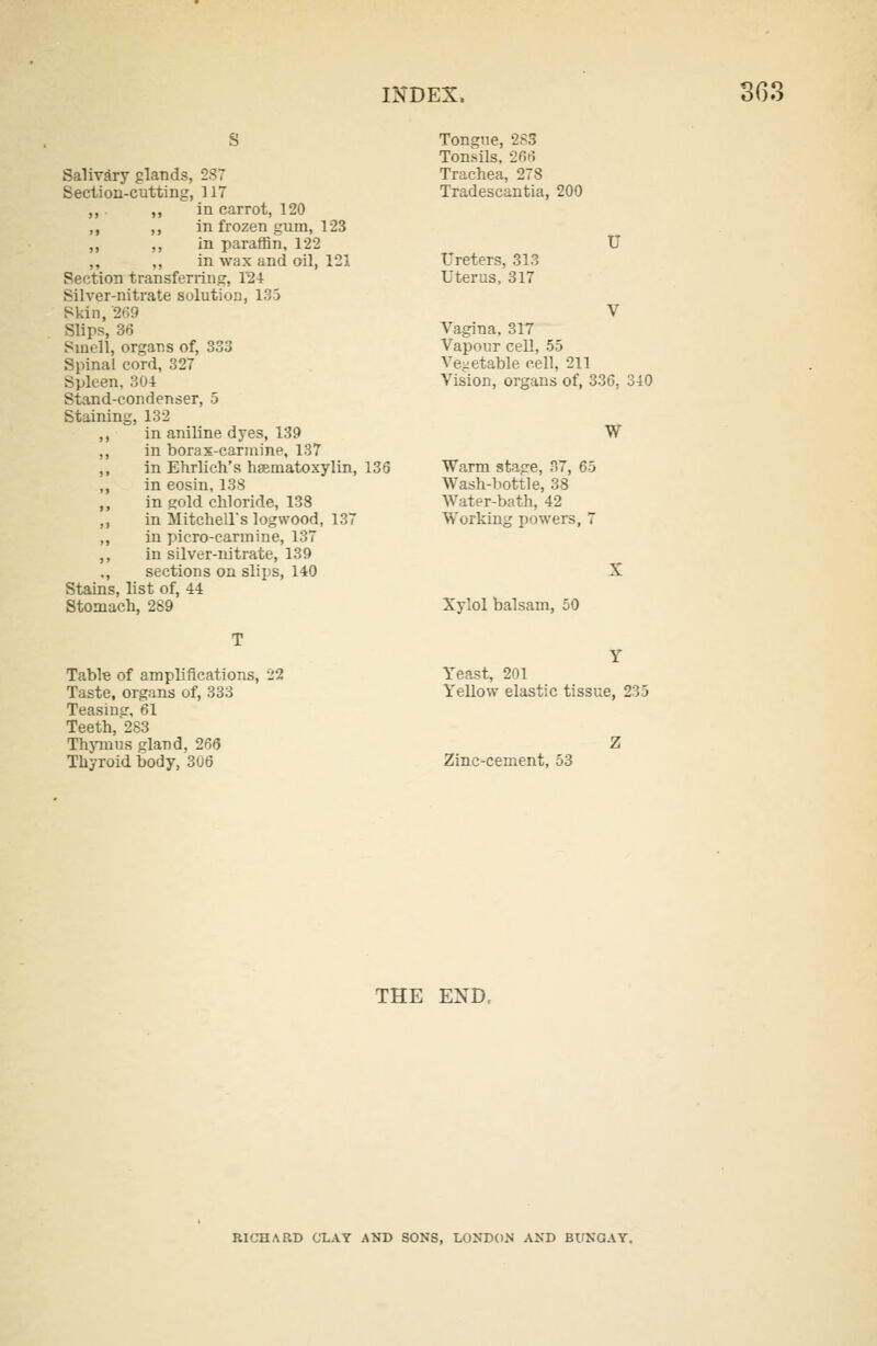 Salivary glands, 2S7 Section-cutting, 117 ,, ,, in carrot, 120 ,, ,, in frozen gum, 123 ,, ,, in paraffin, 122 ,, ,, in wax and oil, 121 Section transferring, 1'24 Silver-nitrate solution, 135 Skin, 269 Slips, 36 Smell, organs of, 333 Spinal cord, 327 Spleen, 304 Stand-condenser, 5 Staining, 132 ,, in aniline dyes, 139 ,, in borax-carmine, 137 ,, in Ehrlich's hematoxylin, 136 ,, in eosin, 138 ,, in gold chloride, 138 ,, in Mitchell's logwood, 137 ,, in picro-carmine, 137 ,, in silver-nitrate, 139 ., sections on slips, 140 Stains, list of, 44 Stomach, 289 Tongue, 283 Tonsils, 266 Trachea, 278 Tradescantia, 200 Ureters, 313 Uterus, 317 U Vagina, 317 Vapour cell, 55 Vegetable cell, 211 Vision, organs of, 336, 340 W Warm stage, 37, 65 Wash-bottle, 38 Water-bath, 42 Working powers, 7 Xylol balsam, 50 Table of amplifications, 22 Taste, organs of, 333 Teasing, 61 Teeth, 283 Thymus gland, 266 Thyroid body, 306 Yeast, 201 Yellow elastic tissue, 235 Zinc-cement, 53 THE END, RICHARD CLAY AND SONS, LONDON AND BUNGAY.