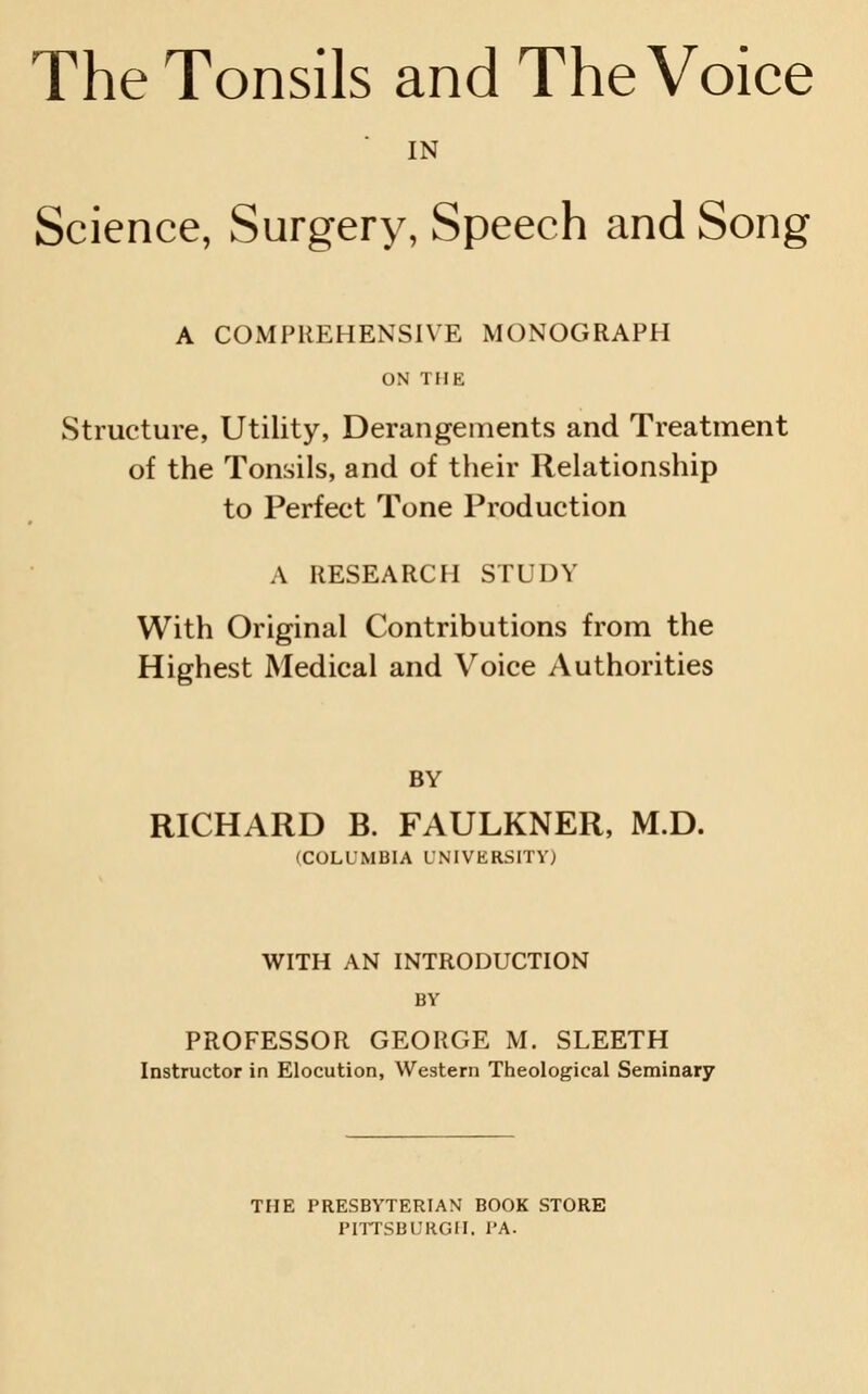 IN Science, Surgery, Speech and Song A COMPREHENSIVE MONOGRAPH ON THE Structure, Utility, Derangements and Treatment of the Tonsils, and of their Relationship to Perfect Tone Production A RESEARCH STUDY With Original Contributions from the Highest Medical and Voice Authorities BY RICHARD B. FAULKNER, M.D. (COLUMBIA UNIVERSITY) WITH AN INTRODUCTION BY PROFESSOR GEORGE M. SLEETH Instructor in Elocution, Western Theological Seminary THE PRESBYTERIAN BOOK STORE PHTSBURGII. I'A.