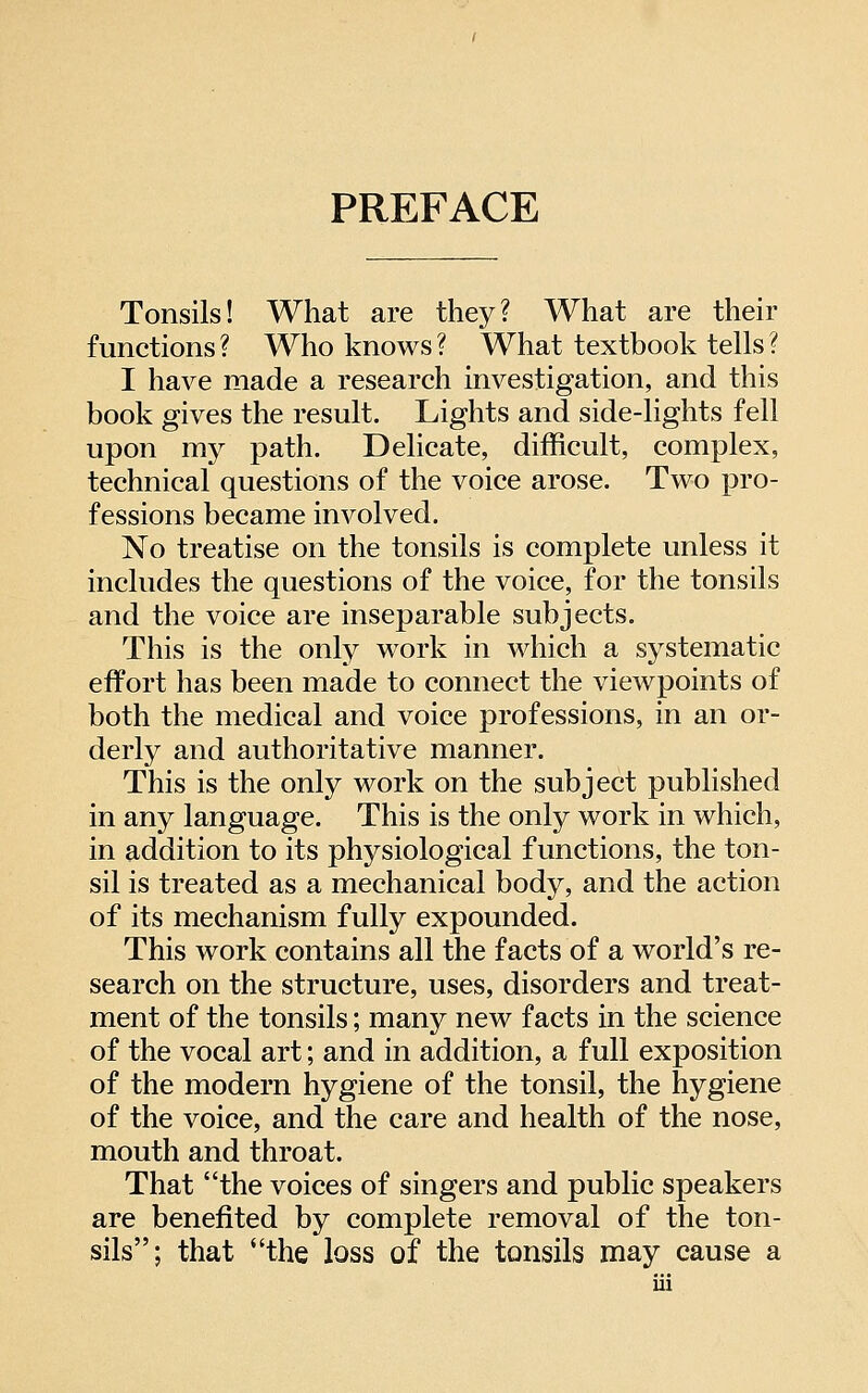 PREFACE Tonsils! What are they? What are their functions ? Who knows ? What textbook tells ? I have made a research investigation, and this book gives the result. Lights and side-lights fell upon my path. Delicate, difficult, complex, technical questions of the voice arose. Two pro- fessions became involved. No treatise on the tonsils is complete unless it includes the questions of the voice, for the tonsils and the voice are inseparable subjects. This is the only work in which a systematic effort has been made to connect the viewpoints of both the medical and voice professions, in an or- derly and authoritative manner. This is the only work on the subject published in any language. This is the only work in which, in addition to its physiological functions, the ton- sil is treated as a mechanical body, and the action of its mechanism fully expounded. This work contains all the facts of a world's re- search on the structure, uses, disorders and treat- ment of the tonsils; many new facts in the science of the vocal art; and in addition, a full exposition of the modern hygiene of the tonsil, the hygiene of the voice, and the care and health of the nose, mouth and throat. That the voices of singers and public speakers are benefited by complete removal of the ton- sils; that the loss of the tonsils may cause a