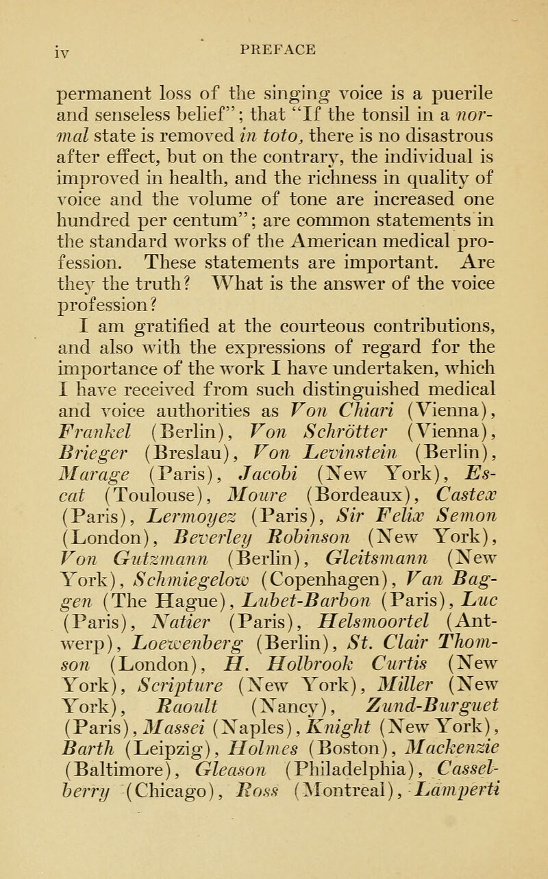 permanent loss of the singing voice is a puerile and senseless belief; that If the tonsil in a ?zor- mal state is removed in toto, there is no disastrous after effect, but on the contrary, the individual is improved in health, and the richness in qualit}^ of voice and the volume of tone are increased one hundred per centLmi; are common statements in the standard works of the American medical pro- fession. These statements are important. Are they the truth? What is the answer of the voice profession ? I am gratified at the courteous contributions, and also with the expressions of regard for the importance of the work I have undertaken, which I have received from such distinguished medical and voice authorities as Von Chiari (Vienna), Frankel (Berlin), Von Schrotter (Vienna), Brieger (Breslau), Von Levinstein (Berlin), Mar age (Paris), Jacohi (Xew York), Es- cat (Toulouse), Moure (Bordeaux), Castex (Paris), JLeimoyez (Paris), Sir Felix Senion (London), Beverley Robinson (Xew York), Von Giitzmann (Berlin), Gleitsniann (Xew York), Schmiegelow (Copenhagen), Van Bag- gen {The Hague), Liihet-Barbon (Paris), Z/WC (Paris), Natter (Paris), Helsnioortel (Ant- werp), Loezvenherg (Berlin), St. Clair Thom- son (London), H. Holbrook Curtis (Xew York), Scripture (Xew York), Miller (Xew York), Baonlt (Xancy), Zund-Burguet (Paris), Massei (Xaples), Knight (Xew York), Barth (Leipzig), Holmes (Boston), Mackenzie (Baltimore), Gleason (Philadelphia), Cassel- berry (Chicago), Eo.^s (^lontreal), ■ JLaniperti