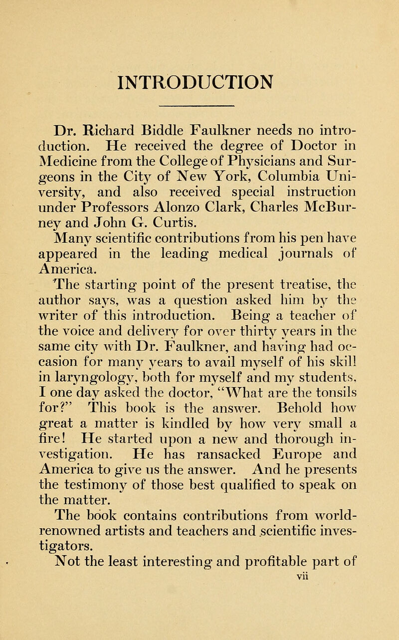 INTRODUCTION Dr. Richard Biddle Faulkner needs no intro- duction. He received the degree of Doctor in Medicine from the College of Phj^sicians and Sur- geons in the City of New York, Columbia Uni- versity, and also received special instruction under Professors Alonzo Clark, Charles McBur- ney and John G. Curtis. Many scientific contributions from his pen have appeared in the leading medical journals of America. The starting point of the present treatise, the author says, was a question asked him by the writer of this introduction. Being a teacher of the voice and delivery for over thirty years in the same city with Dr. Faulkner, and having had oc- casion for many years to avail myself oip his skill in laryngology, both for myself and my students, I one day asked the doctor, What are the tonsils for? This book is the answer. Behold how great a matter is kindled by how very small a fire! He started upon a new and thorough in- vestigation. He has ransacked Europe and America to give us the answer. And he presents the testimony of those best qualified to speak on the matter. The book contains contributions from world- renowned artists and teachers and scientific inves- tigators. Not the least interesting and profitable part of