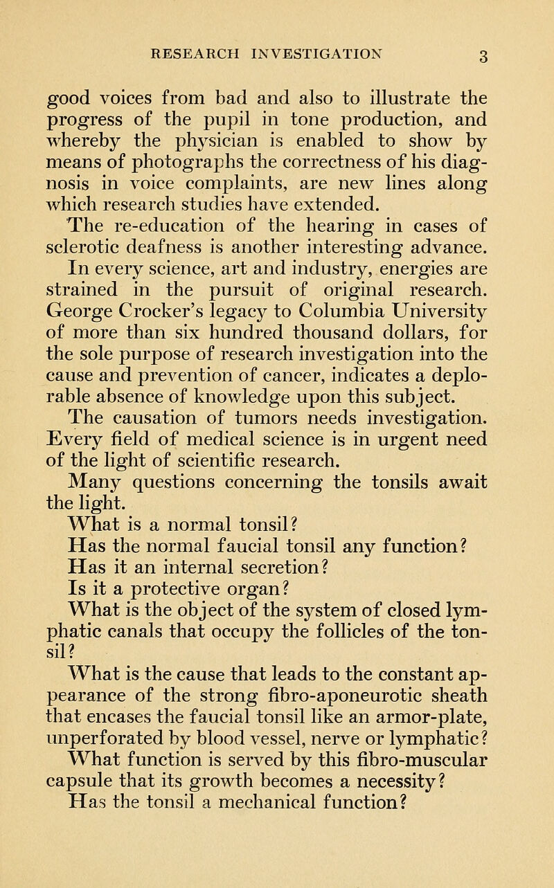 good voices from bad and also to illustrate the progress of the pupil in tone production, and whereby the physician is enabled to show by means of photographs the correctness of his diag- nosis in voice complaints, are new lines along which research studies have extended. The re-education of the hearing in cases of sclerotic deafness is another interesting advance. In every science, art and industry, energies are strained in the pursuit of original research. George Crocker's legacy to Columbia University of more than six hundred thousand dollars, for the sole purpose of research investigation into the cause and prevention of cancer, indicates a deplo- rable absence of knowledge upon this subject. The causation of tumors needs investigation. Every field of medical science is in urgent need of the light of scientific research. Many questions concerning the tonsils await the light. What is a normal tonsil? Has the normal faucial tonsil any function? Has it an internal secretion? Is it a protective organ? What is the object of the system of closed lym- phatic canals that occupy the follicles of the ton- sil? What is the cause that leads to the constant ap- pearance of the strong fibro-aponeurotic sheath that encases the faucial tonsil like an armor-plate, unperforated by blood vessel, nerve or lymphatic ? What function is served by this fibro-muscular capsule that its growth becomes a necessity? Has the tonsil a mechanical function?