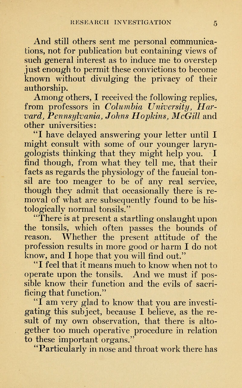 And still others sent me personal communica- tions, not for publication but containing views of such general interest as to induce me to overstep just enough to permit these convictions to become known without divulging the privacy of their authorship. Among others, I received the following replies, from professors in Columbia University, Har- vard, Pennsylvania, Johns Hopkins, McGill and other universities: I have delayed answering your letter until I might consult with some of our younger laryn- gologists thinking that they might help you. I find though, from what they tell me, that their facts as regards the physiology of the faucial ton- sil are too meager to be of any real service, though they admit that occasionally there is re- moval of what are subsequently found to be his- tologically normal tonsils. There is at present a startling onslaught upon the tonsils, which often passes the bounds of reason. Whether the present attitude of the profession results in more good or harm I do not know, and I hope that you will find out. I feel that it means much to know when not to operate upon the tonsils. And we must if pos- sible know their function and the evils of sacri- ficing that function. I am very glad to know that you are investi- gating this subject, because I believe, as the re- sult of my own observation, that there is alto- gether too much operative procedure in relation to these important organs. Particularly in nose and throat work there has