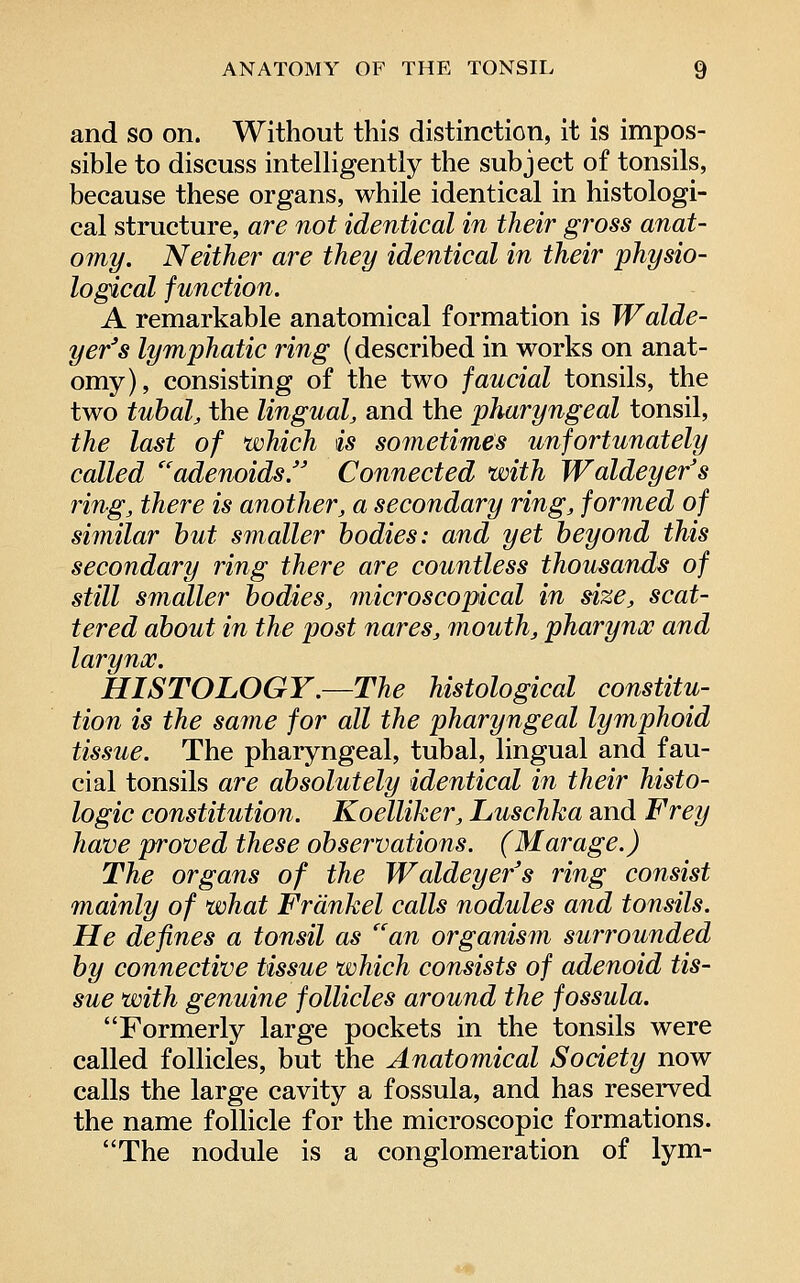 and so on. Without this distinction, it is impos- sible to discuss intelligently the subject of tonsils, because these organs, while identical in histologi- cal structure, are not identical in their gross anat- omy. Neither are they identical in their physio- logical function. A remarkable anatomical formation is Walde- yer's lymphatic ring (described in works on anat- omy), consisting of the two faucial tonsils, the two tubal, the lingual, and the pharyngeal tonsil, the last of which is sometimes unfortunately called ''adenoids. Connected with Waldeyer's ring, there is another, a secondary ring, formed of similar hut smaller bodies: and yet beyond this secondary ring there are countless thousands of still smaller bodies, microscopical in size, scat- tered about in the post nares, mouth, pharynx and larynx. HISTOLOGY.—The histological constitu- tion is the same for all the pharyngeal lymphoid tissue. The pharyngeal, tubal, lingual and fau- cial tonsils are absolutely identical in their histo- logic constitution. Koelliker, Luschka and Frey have proved these observations. (Marage.) The organs of the Waldeyer's ring consist mainly of what Frdnkel calls nodules and tonsils. He defines a tonsil as an organism surrounded by connective tissue which consists of adenoid tis- sue with genuine follicles around the fossula. Formerly large pockets in the tonsils were called follicles, but the Anatomical Society now calls the large cavity a fossula, and has reserved the name follicle for the microscopic formations. The nodule is a conglomeration of lym-