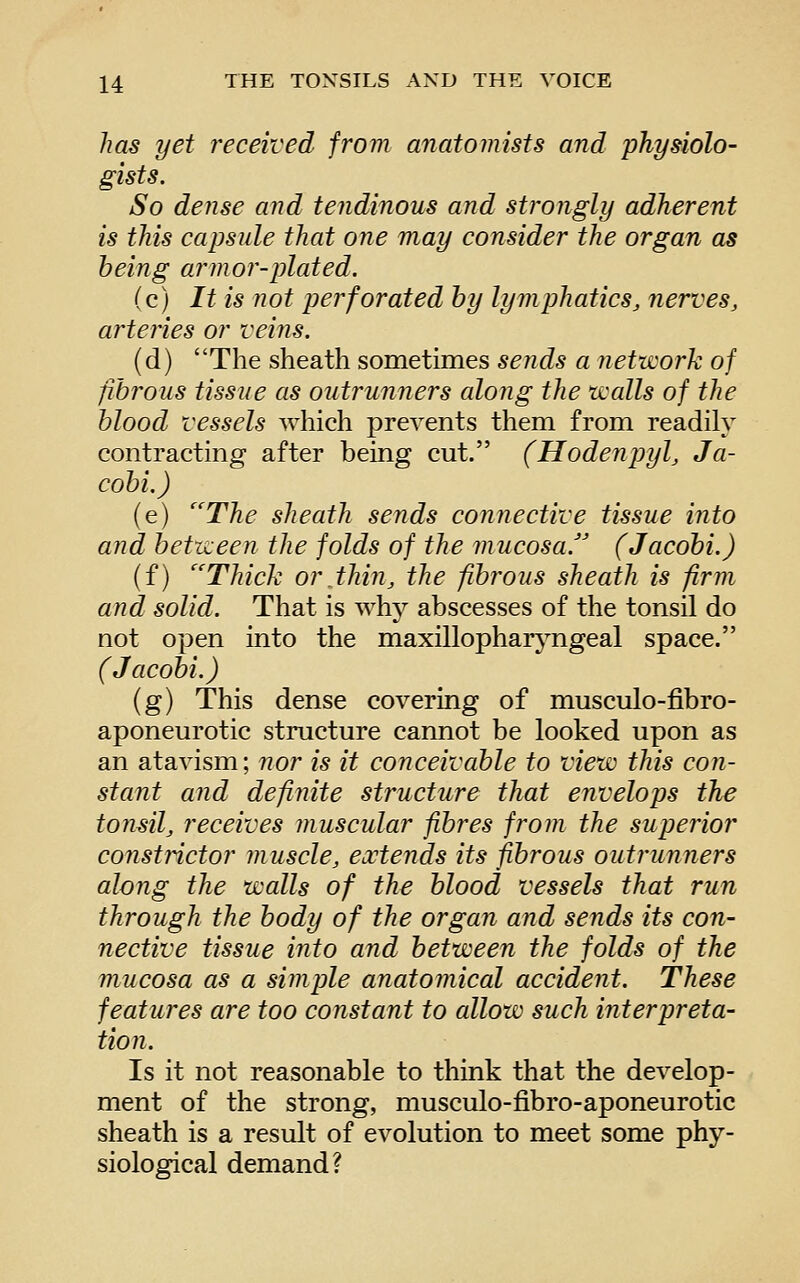 has yet received from anatomists and physiolo- gists. So dense and tendinous and strongly adherent is this capsule that one may consider the organ as being armor-plated. (c) It is not perforated by lymphatics, nerves, arteiies or veins. (d) The sheath sometimes sends a network of fibrous tissue as outrunners along the walls of the blood vessels which prevents them from readily contracting after being cut. (Hodenpyl, Ja- cobi.) (e) The sheath sends connective tissue into and between the folds of the mucosa.'' (Jacobi.) (f) Thick or thin, the fibrous sheath is firm and solid. That is why abscesses of the tonsil do not open into the maxillopharj^ngeal space. (Jacobi.) (g) This dense covering of musculo-fibro- aponeurotic structure cannot be looked upon as an atavism; 7ior is it conceivable to view this con- stant and definite structure that envelops the tonsil, receives muscular fibres from the superior constrictor muscle, extends its fibrous outrunners along the walls of the blood vessels that run through the body of the organ and sends its con- nective tissue into and between the folds of the mucosa as a simple anatomical accident. These features are too constant to allow such interpreta- tion. Is it not reasonable to think that the develop- ment of the strong, musculo-fibro-aponeurotic sheath is a result of evolution to meet some phy- siological demand?