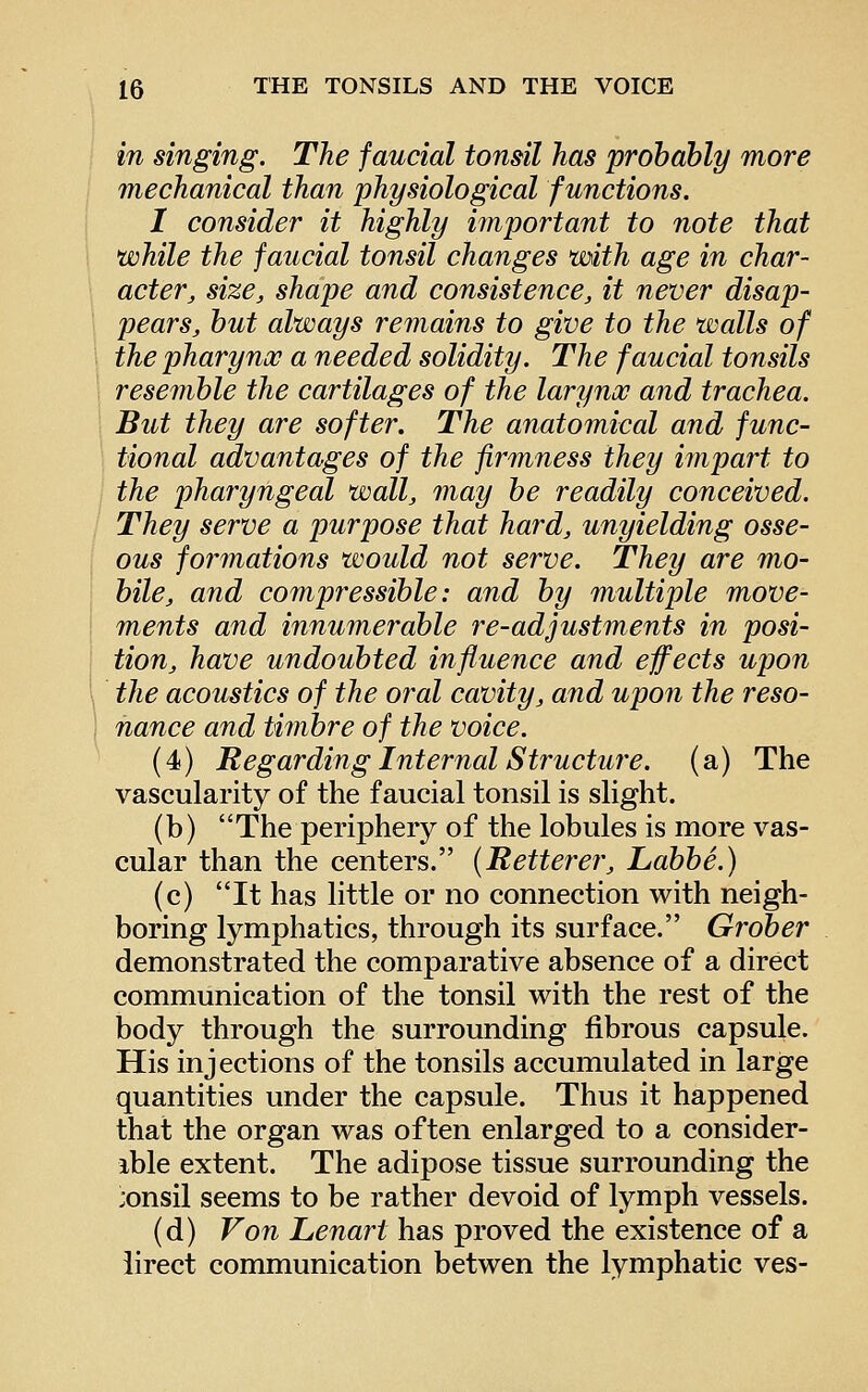 in singing. The faucial tonsil has probably more mechanical than physiological functions, I consider it highly important to note that while the faucial tonsil changes with age in char- acter^ size, shape and consistence, it never disap- pears, but always remains to give to the walls of the pharynx a needed solidity. The faucial tonsils resemble the cartilages of the larynx and trachea. But they are softer. The anatomical and func- tional advantages of the firmness they impart to the pharyngeal wall, may be readily conceived. They serve a purpose that hard, unyielding osse- ous formations would not serve. They are mo- bile, and compressible: and by multiple move- ments and innumerable re-adjustments in posi- tion, have undoubted influence and effects upon the acoustics of the oral cavity, and upon the reso- nance and timbre of the voice. (4) Regarding Internal Structure, (a) The vascularity of the faucial tonsil is slight. (b) The periphery of the lobules is more vas- cular than the centers. (Retterer, Labbe.) (c) It has little or no connection with neigh- boring lymphatics, through its surface. Grober demonstrated the comparative absence of a direct communication of the tonsil with the rest of the body through the surrounding fibrous capsule. His injections of the tonsils accumulated in large quantities under the capsule. Thus it happened that the organ was often enlarged to a consider- ible extent. The adipose tissue surrounding the ;onsil seems to be rather devoid of lymph vessels. (d) Von Lenart has proved the existence of a iirect communication betwen the lymphatic ves-