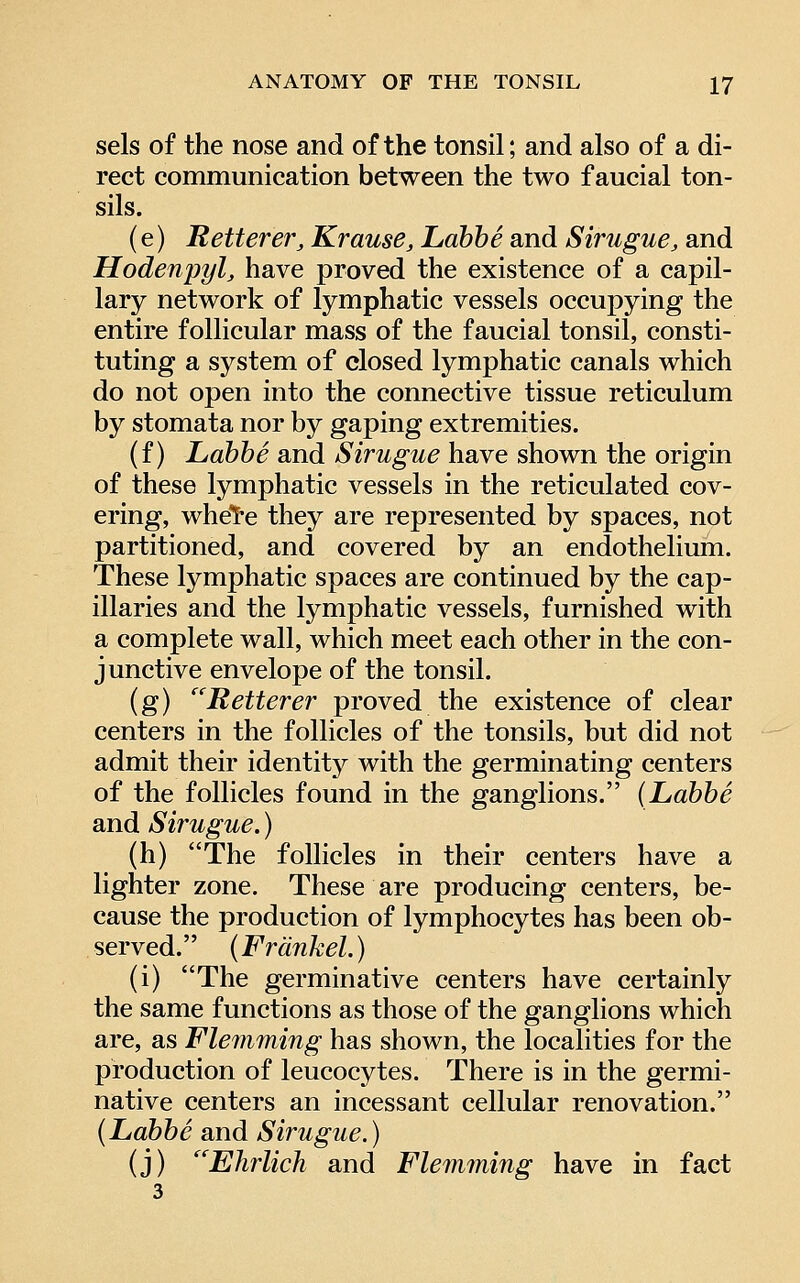 sels of the nose and of the tonsil; and also of a di- rect communication between the two f aucial ton- sils. (e) Retterer, Krause, Lahbe and Sirugue, and Hodenpyl^ have proved the existence of a capil- lary network of lymphatic vessels occupying the entire follicular mass of the faucial tonsil, consti- tuting a system of closed lymphatic canals which do not open into the connective tissue reticulum by stomata nor by gaping extremities. (f) Labbe and Sirugue have shown the origin of these lymphatic vessels in the reticulated cov- ering, whete they are represented by spaces, not partitioned, and covered by an endothelium. These lymphatic spaces are continued by the cap- illaries and the lymphatic vessels, furnished with a complete wall, which meet each other in the con- junctive envelope of the tonsil. (g) ''Retterer proved the existence of clear centers in the follicles of the tonsils, but did not admit their identity with the germinating centers of the follicles found in the ganglions. [Labbe and Sirugue.) (h) The follicles in their centers have a lighter zone. These are producing centers, be- cause the production of lymphocytes has been ob- served. (Frdnhel.) (i) The germinative centers have certainly the same functions as those of the ganglions which are, as Flemming has shown, the localities for the production of leucocytes. There is in the germi- native centers an incessant cellular renovation. (Labbe and Sirugue.) (j) Ehrlich and Flemming have in fact