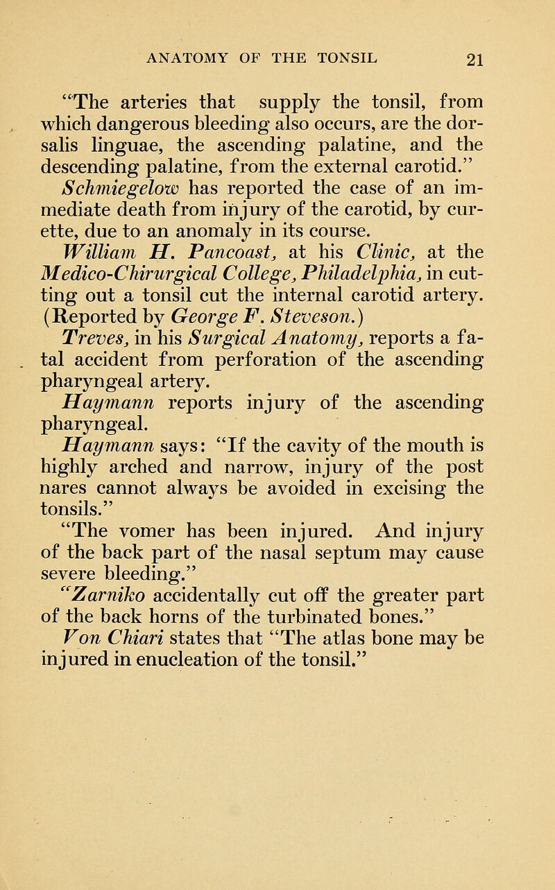 The arteries that supply the tonsil, from which dangerous bleeding also occurs, are the dor- salis linguae, the ascending palatine, and the descending palatine, from the external carotid. Schmiegelow has reported the case of an im- mediate death from injury of the carotid, by cur- ette, due to an anomaly in its course. William H. Pancoast, at his Clinic, at the Medico-Chirurgical College, Philadelphia, in cut- ting out a tonsil cut the internal carotid artery. (Reported by George F. Steveson.) Treves, in his Surgical Anatomy, reports a fa- tal accident from perforation of the ascending pharyngeal artery. Haymann reports injury of the ascending pharyngeal. Haymann says: If the cavity of the mouth is highly arched and narrow, injury of the post nares cannot always be avoided in excising the tonsils. The vomer has been injured. And injury of the back part of the nasal septum may cause severe bleeding. Zarniko accidentally cut off the greater part of the back horns of the turbinated bones. Von Chiari states that The atlas bone may be injured in enucleation of the tonsil.