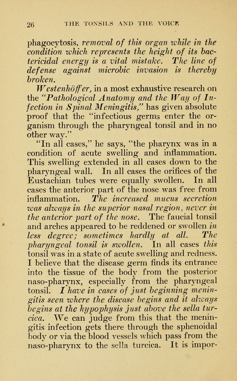 phagocytosis, removal of this organ tvhile in the condition which represents the height of its bac- tericidal energy is a vital mistake. The line of defense against microhic invasion is thereby broken. Westenhoffer, in a most exhaustive research on the ''Pathological Anatomy and the Way of In- fection in Spinal Meningitis'' has given absolute proof that the infectious germs enter the or- ganism through the pharyngeal tonsil and in no other way. In all cases, he says, the pharynx was in a condition of acute swelling and inflammation. This swelling extended in all cases down to the pharyngeal wall. In all cases the orifices of the Eustachian tubes were equallj^ swollen. In all cases the anterior part of the nose was free from inflammation. The increased mucus secretion was always in the superior 7iasal region, never in the anterior part of the nose. The faucial tonsil and arches appeared to be reddened or swollen in less degree; sometimes hardly at all. The phary7igeal tonsil is swollen. In all cases this tonsil was in a state of acute swelling and redness. I believe that the disease germ finds its entrance into the tissue of the body from the posterior naso-pharjTix, es^Decially from the pharyngeal tonsil. / have in cases of just beginning menin- gitis seen where the disease begins and it always begins at the hypophysis just above the sella tur- cica. We can judge from this that the menin- gitis infection gets there through the sphenoidal body or via the blood vessels which pass from the naso-pharynx to the sella turcica. It is impor-