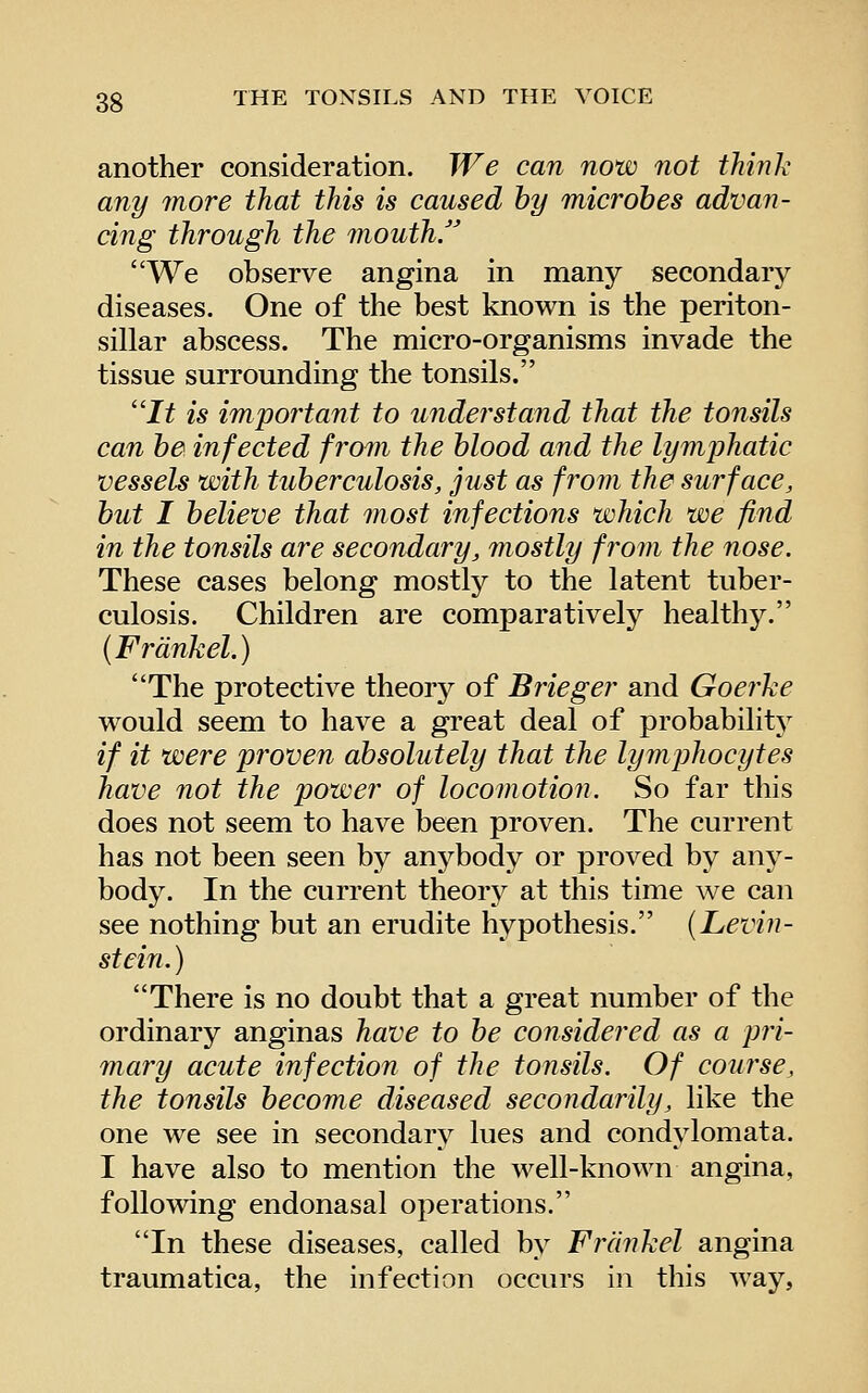 another consideration. We can now not think any 7nore that this is caused by microbes advan- cing through the mouth/' We observe angina in many secondary diseases. One of the best known is the periton- sillar abscess. The micro-organisms invade the tissue surrounding the tonsils. It is important to understand that the tonsils can be infected from the blood and the lymjjhatic vessels with tuberculosis, just as from the surface, but I believe that most infections which we find in the tonsils are secondary, mostly from the nose. These cases belong mostly to the latent tuber- culosis. Children are comparatively healthy. (Frdnkel.) The protective theory of Brieger and Goerke would seem to have a great deal of probability if it were proven absolutely that the lymphocytes have not the power of locomotion. So far this does not seem to have been proven. The current has not been seen by anybody or proved by any- body. In the current theory at this time we can see nothing but an erudite hypothesis. (Levin- stein. ) There is no doubt that a great number of the ordinary anginas have to be co7isidered as a pri- mary acute infection of the tonsils. Of course, the tonsils become diseased secondarily, like the one we see in secondary lues and condylomata. I have also to mention the well-known angina, following endonasal operations. In these diseases, called by Frdnkel angina traumatica, the infection occurs in this way,