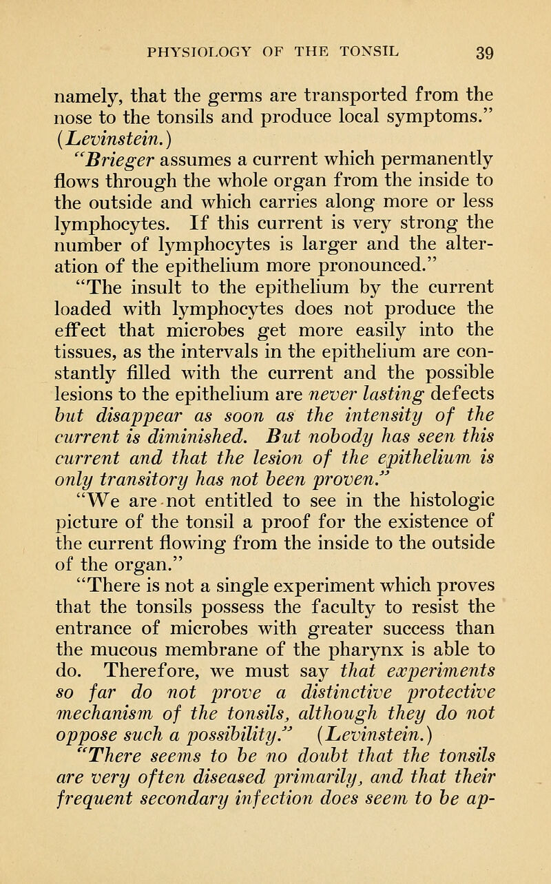 namely, that the germs are transported from the nose to the tonsils and produce local symptoms. (Levinstein.) ''Btieger assumes a current which permanently flows through the whole organ from the inside to the outside and which carries along more or less lymphocytes. If this current is very strong the number of lymphocytes is larger and the alter- ation of the epithelium more pronounced. The insult to the epithelium by the current loaded with lymphocytes does not produce the effect that microbes get more easily into the tissues, as the intervals in the epithelium are con- stantly filled with the current and the possible lesions to the epithelium are never lasting defects but disappear as soon as the intensity of the current is diminished. But nobody has seen this current and that the lesion of the epithelium is only transitory has not been proven.' We are not entitled to see in the histologic picture of the tonsil a proof for the existence of the current flowing from the inside to the outside of the organ. There is not a single experiment which proves that the tonsils possess the faculty to resist the entrance of microbes with greater success than the mucous membrane of the pharynx is able to do. Therefore, we must say that experimeiits so far do not prove a distinctive protective mechanism of the tonsils, although they do not oppose such a possibility. (Levinstein.) There seems to be no doubt that the tonsils are very often diseased primarily, and that their frequent secondary infection does seem to be ap-