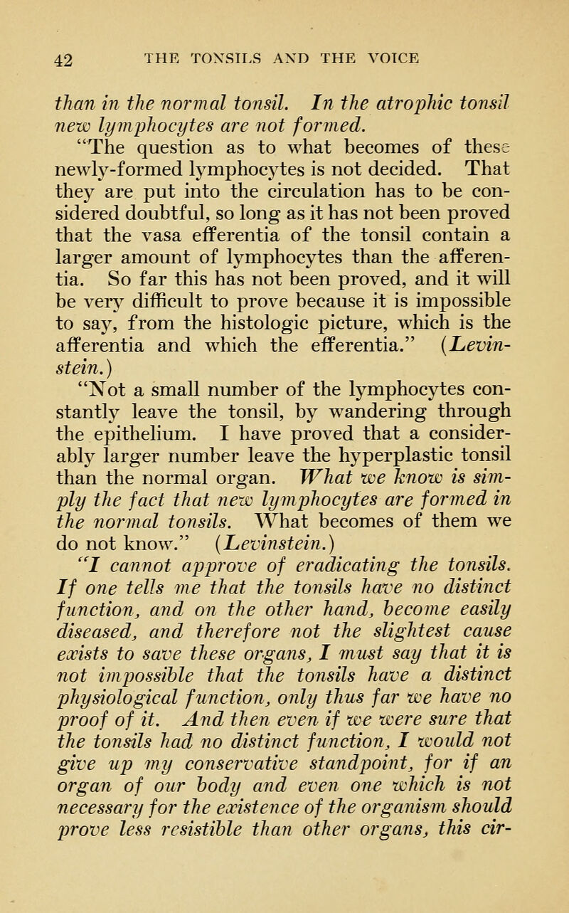 than in the normal tonsil. In the atrophic tonsil new lymphocytes are not formed. The question as to what becomes of these newly-formed Ij'^mphocytes is not decided. That they are put into the circulation has to be con- sidered doubtful, so long as it has not been proved that the vasa efferentia of the tonsil contain a larger amount of lymphocytes than the afferen- tia. So far this has not been proved, and it will be very difficult to prove because it is impossible to say, from the histologic picture, which is the afferentia and which the efferentia. (Levin- stein. ) Not a small number of the lymphocytes con- stantly leave the tonsil, by wandering through the epithelium. I have proved that a consider- ably^ larger number leave the hyperplastic tonsil than the normal organ. What we know is sim- ply the fact that new lymphocytes are formed in the normal tonsils. What becomes of them we do not know. {Levinstein.) ''I cannot approve of eradicating the tonsils. If one tells me that the tonsils have no distinct function, and on the other hand, become easily diseased, and therefore not the slightest cause exists to save these organs, I mu^t say that it is not impossible that the tonsils have a distinct physiological function, only thus far we have no proof of it. And then even if we were sure that the tonsils had no distinct function, I would not give up my conservative standpoint, for if an organ of our body and even one which is not necessary for the existence of the organism should prove less resistible than other organs, this air-