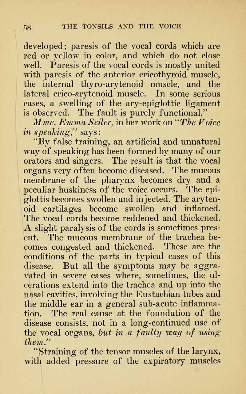 developed; paresis of the vocal cords which are red or yellow in color, and which do not close well. Paresis of the vocal cords is mostly united with paresis of the anterior cricothyroid muscle, the internal thyro-arytenoid muscle, and the lateral crico-arytenoid muscle. In some serious cases, a swelling of the ary-epiglottic ligament is observed. The fault is purely functional. Mine. Emma Seller, in her work on ''The Voice in speakingf' says: By false training, an artificial and unnatural way of speaking has been formed by many of our orators and singers. The result is that the vocal organs very often become diseased. The mucous membrane of the pharynx becomes dry and a peculiar huskiness of the voice occurs. The epi- glottis becomes swollen and injected. The aryten- oid cartilages become swollen and inflamed. The vocal cords become reddened and thickened. A slight paralysis of the cords is sometimes pres- ent. The mucous membrane of the trachea be- comes congested and thickened. These are the conditions of the parts in typical cases of this disease. But all the symptoms may be aggra- vated in severe cases where, sometimes, the ul- cerations extend into the trachea and up into the nasal cavities, involving the Eustachian tubes and the middle ear in a general sub-acute inflamma- tion. The real cause at the foundation of the disease consists, not in a long-continued use of the vocal organs, hut in a faulty way of using themr Straining of the tensor muscles of the larynx, with added pressure of the expiratory muscles