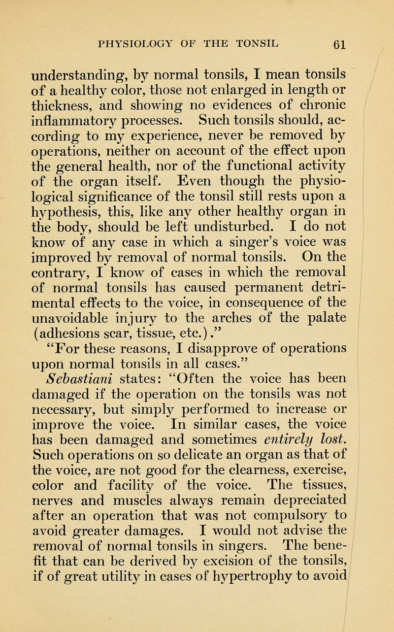 understanding, by normal tonsils, I mean tonsils of a healthy color, those not enlarged in length or thickness, and showing no evidences of chronic inflammatory processes. Such tonsils should, ac- cording to my experience, never be removed by operations, neither on account of the effect upon the general health, nor of the functional activity of the organ itself. Even though the physio- logical significance of the tonsil still rests upon a hypothesis, this, like any other healthy organ in the body, should be left undisturbed. I do not know of any case in which a singer's voice was improved by removal of normal tonsils. On the contrary, I know of cases in which the removal of normal tonsils has caused permanent detri- mental effects to the voice, in consequence of the unavoidable injury to the arches of the palate (adhesions scar, tissue, etc.). For these reasons, I disapprove of operations upon normal tonsils in all cases. Sebastiani states: Often the voice has been damaged if the operation on the tonsils was not necessary, but simply performed to increase or improve the voice. In similar cases, the voice has been damaged and sometimes entirely lost. Such operations on so delicate an organ as that of the voice, are not good for the clearness, exercise, color and facility of the voice. The tissues, nerves and muscles always remain depreciated after an operation that was not compulsory to avoid greater damages. I would not advise the removal of normal tonsils in singers. The bene- fit that can be derived by excision of the tonsils, if of great utility in cases of hypertrophy to avoid